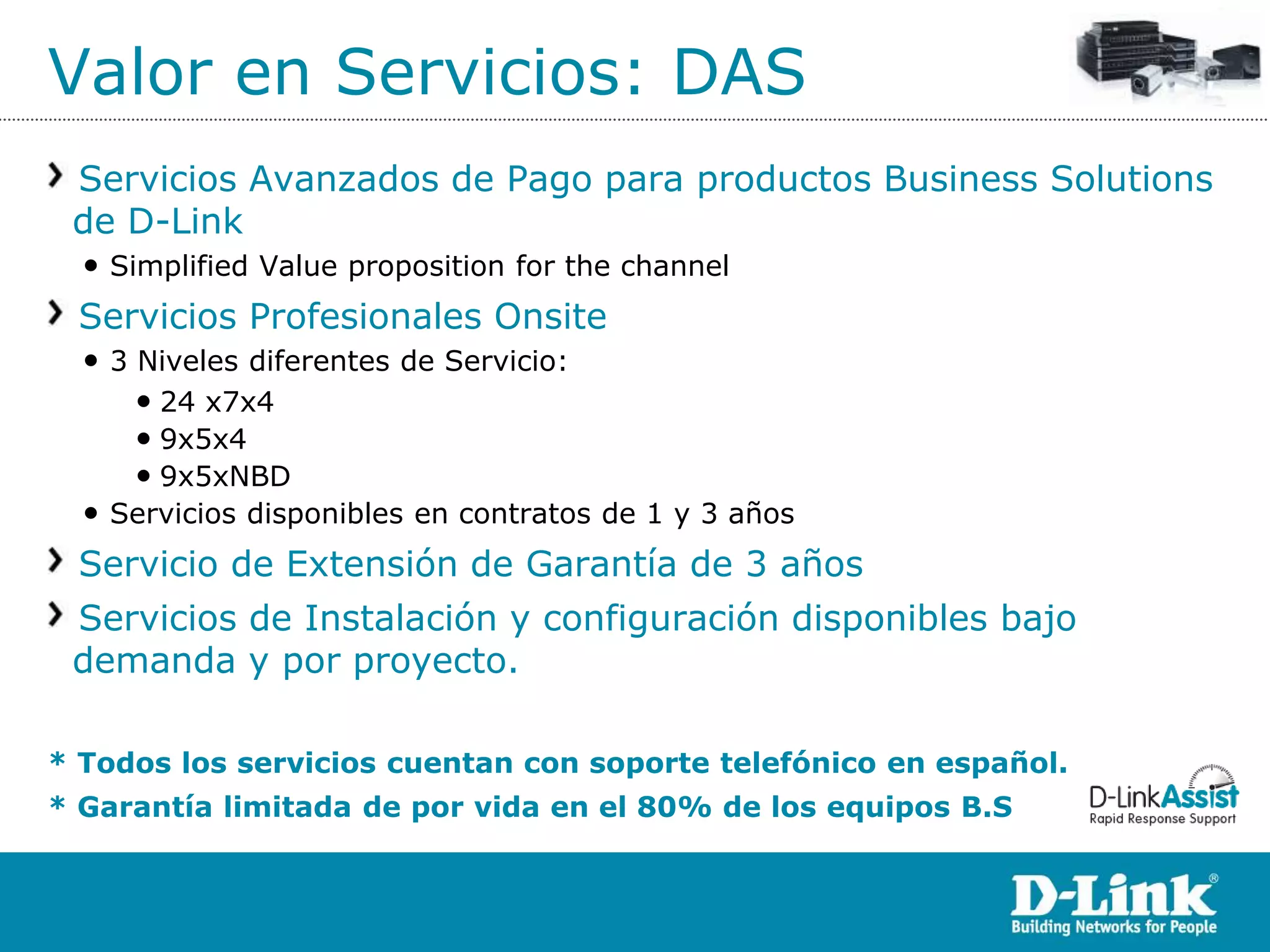 Valor en Servicios: DAS
 Servicios Avanzados de Pago para productos Business Solutions
 de D-Link
  • Simplified Value proposition for the channel
 Servicios Profesionales Onsite
  • 3 Niveles diferentes de Servicio:
      • 24 x7x4
      • 9x5x4
      • 9x5xNBD
  • Servicios disponibles en contratos de 1 y 3 años
 Servicio de Extensión de Garantía de 3 años
 Servicios de Instalación y configuración disponibles bajo
 demanda y por proyecto.

* Todos los servicios cuentan con soporte telefónico en español.
* Garantía limitada de por vida en el 80% de los equipos B.S
 