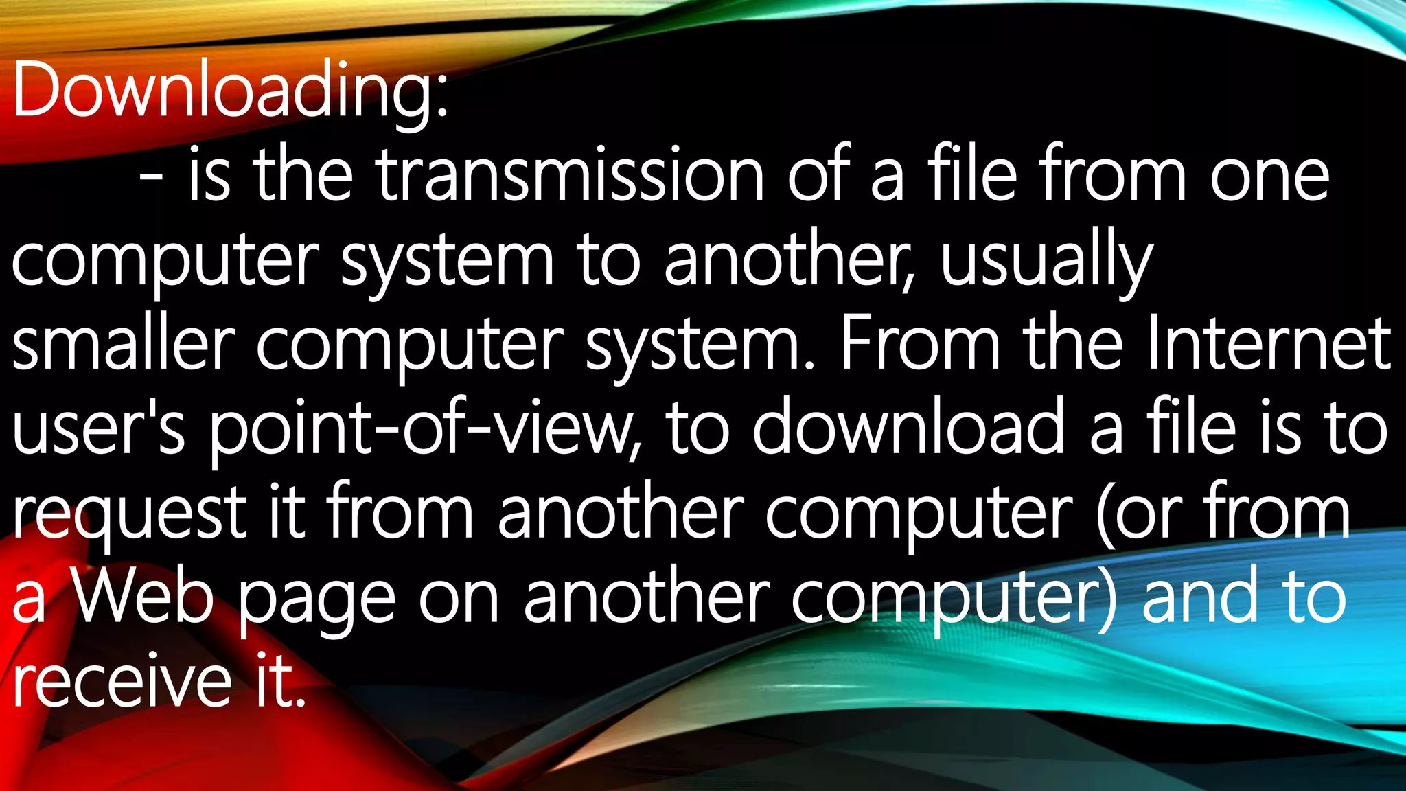 Downloading:
- is the transmission of a file from one
computer system to another, usually
smaller computer system. From the Internet
user's point-of-view, to download a file is to
request it from another computer (or from
a Web page on another computer) and to
receive it.
 