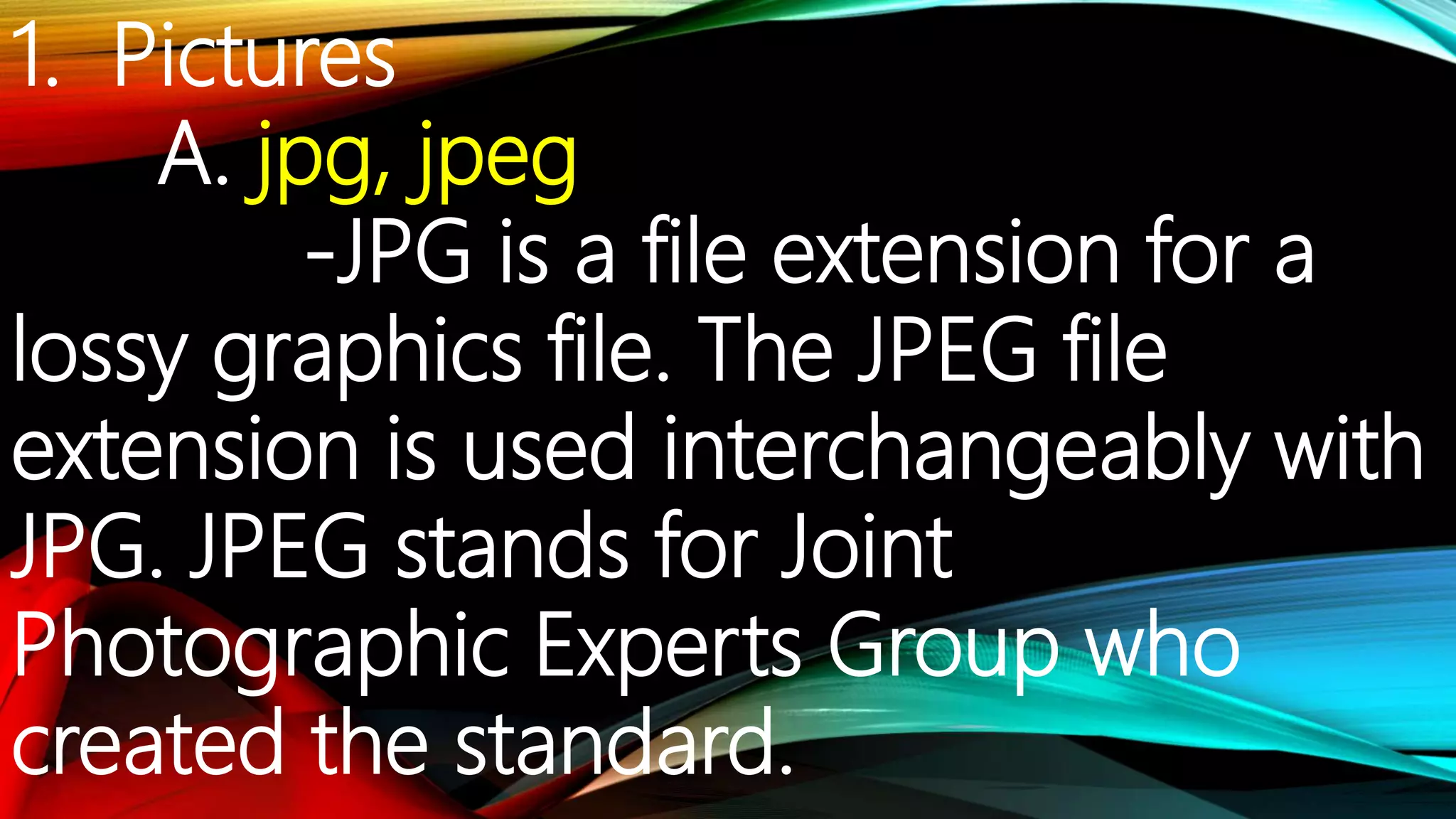 1. Pictures
A. jpg, jpeg
-JPG is a file extension for a
lossy graphics file. The JPEG file
extension is used interchangeably with
JPG. JPEG stands for Joint
Photographic Experts Group who
created the standard.
 