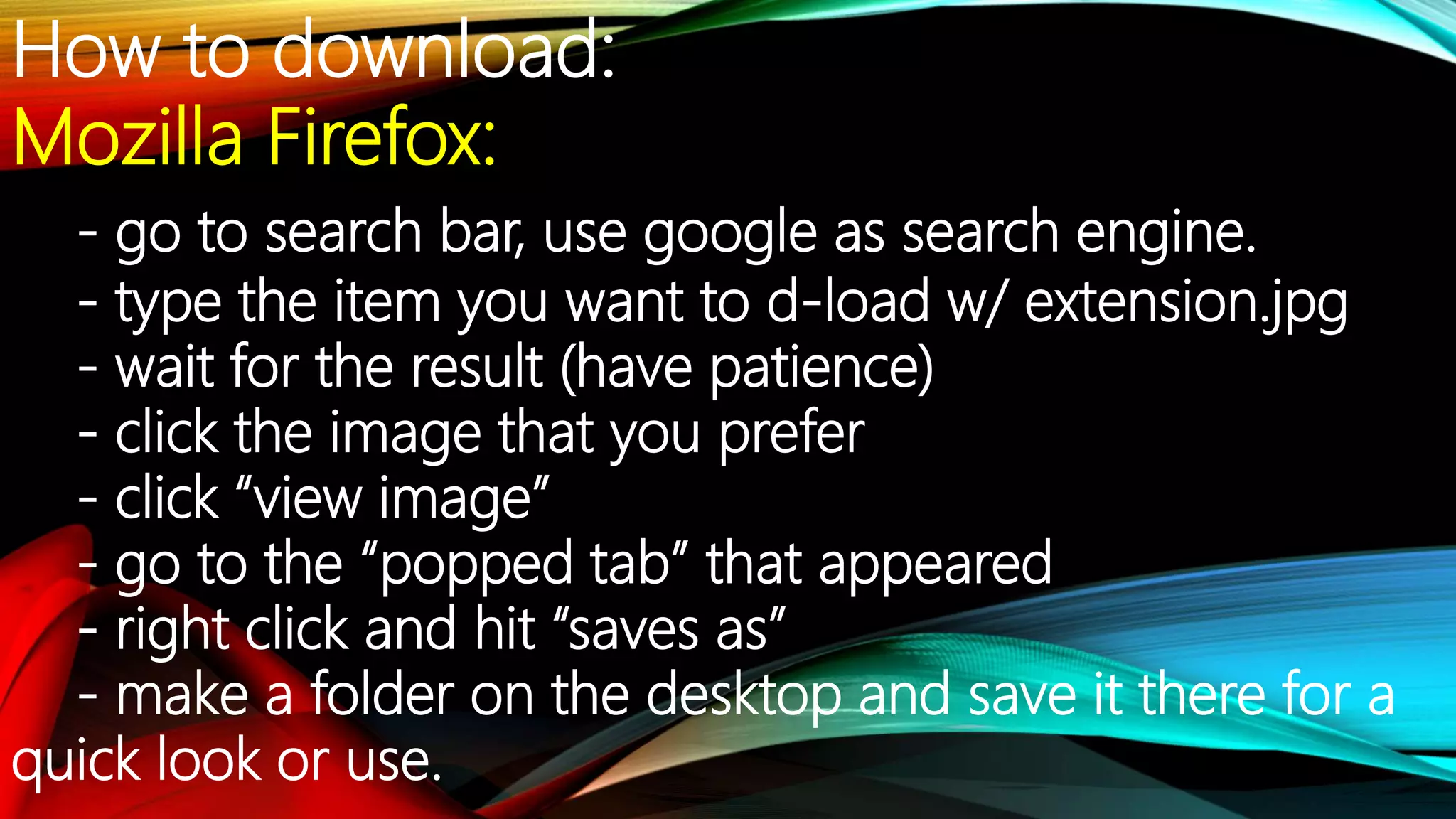 How to download:
Mozilla Firefox:
- go to search bar, use google as search engine.
- type the item you want to d-load w/ extension.jpg
- wait for the result (have patience)
- click the image that you prefer
- click “view image”
- go to the “popped tab” that appeared
- right click and hit “saves as”
- make a folder on the desktop and save it there for a
quick look or use.
 