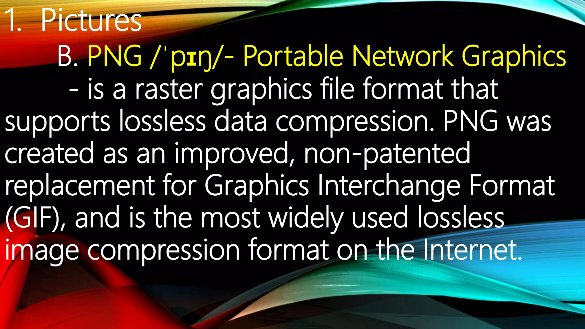 1. Pictures
B. PNG /ˈpɪŋ/- Portable Network Graphics
- is a raster graphics file format that
supports lossless data compression. PNG was
created as an improved, non-patented
replacement for Graphics Interchange Format
(GIF), and is the most widely used lossless
image compression format on the Internet.
 