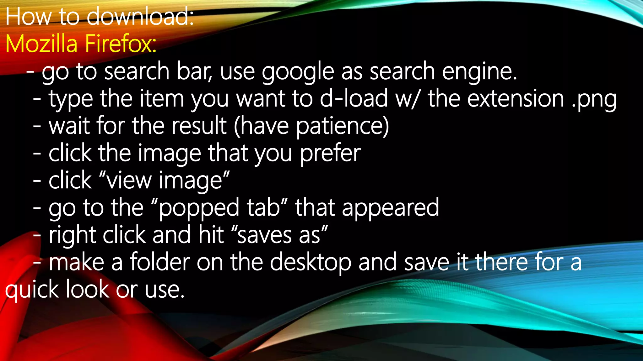 How to download:
Mozilla Firefox:
- go to search bar, use google as search engine.
- type the item you want to d-load w/ the extension .png
- wait for the result (have patience)
- click the image that you prefer
- click “view image”
- go to the “popped tab” that appeared
- right click and hit “saves as”
- make a folder on the desktop and save it there for a
quick look or use.
 
