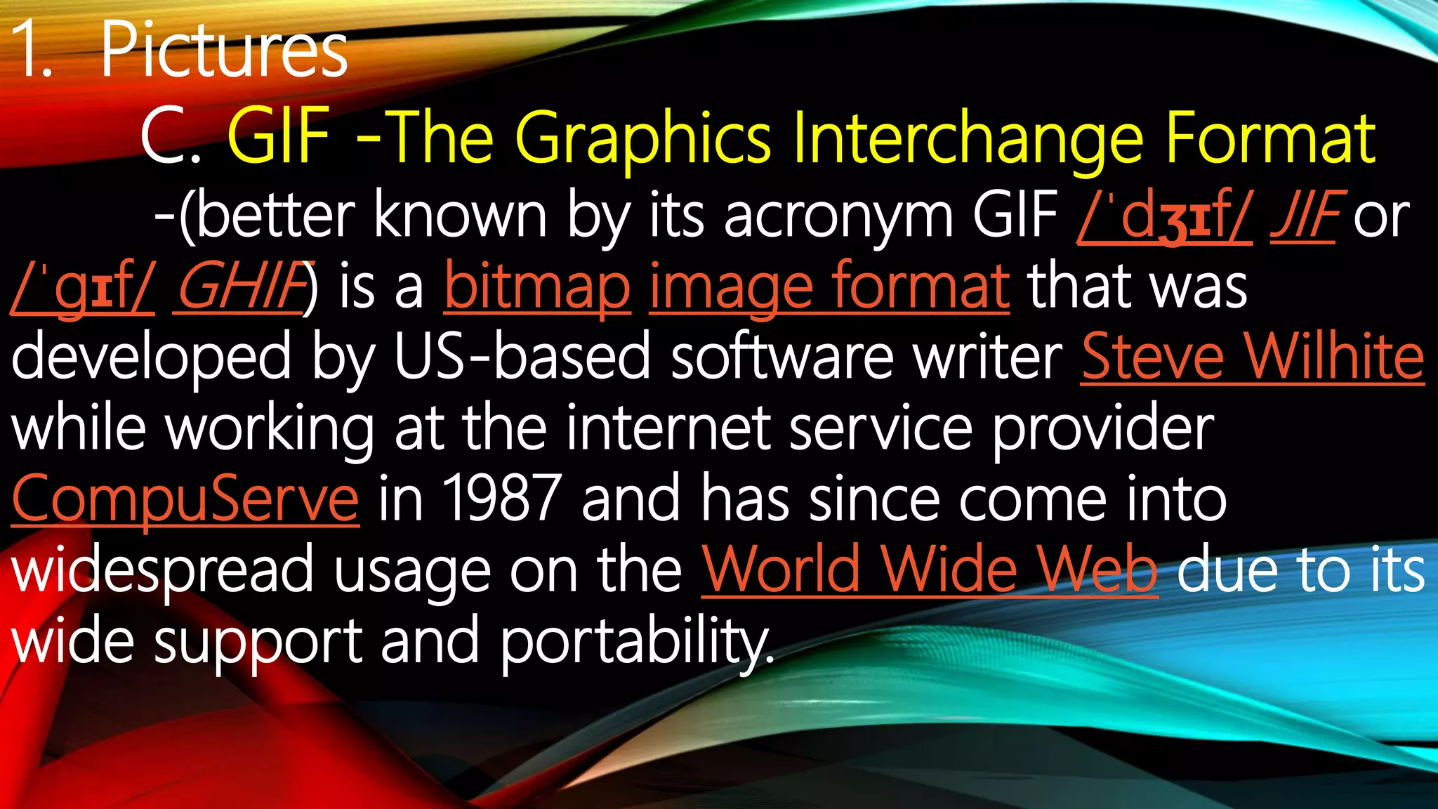 1. Pictures
C. GIF -The Graphics Interchange Format
-(better known by its acronym GIF /ˈdʒɪf/ JIF or
/ˈɡɪf/ GHIF) is a bitmap image format that was
developed by US-based software writer Steve Wilhite
while working at the internet service provider
CompuServe in 1987 and has since come into
widespread usage on the World Wide Web due to its
wide support and portability.
 
