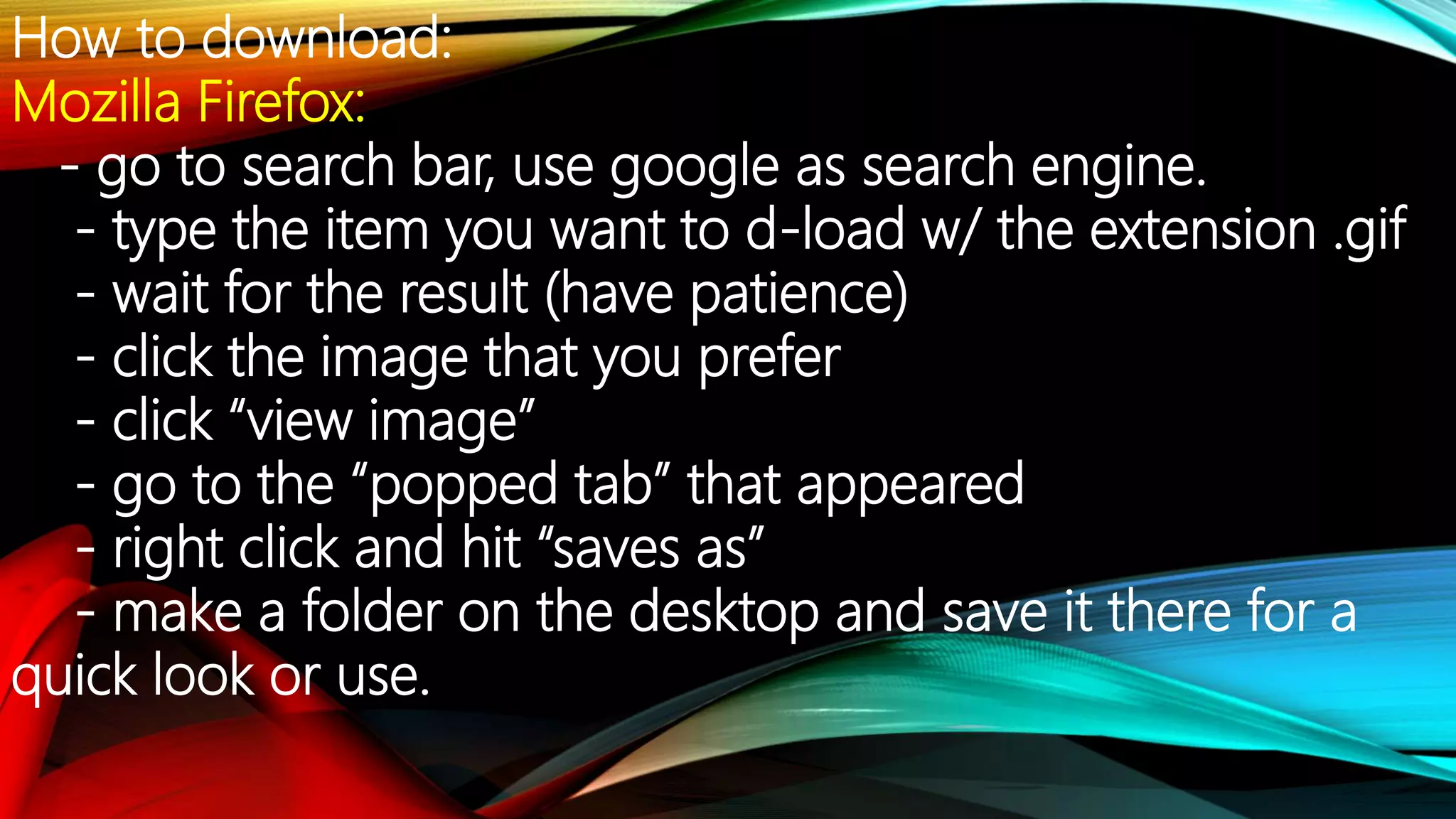 How to download:
Mozilla Firefox:
- go to search bar, use google as search engine.
- type the item you want to d-load w/ the extension .gif
- wait for the result (have patience)
- click the image that you prefer
- click “view image”
- go to the “popped tab” that appeared
- right click and hit “saves as”
- make a folder on the desktop and save it there for a
quick look or use.
 