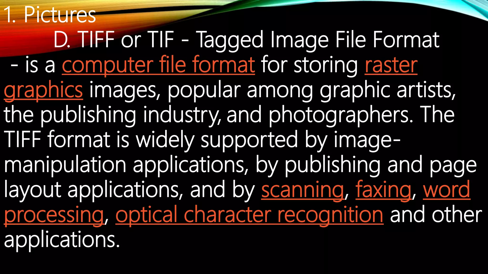 1. Pictures
D. TIFF or TIF - Tagged Image File Format
- is a computer file format for storing raster
graphics images, popular among graphic artists,
the publishing industry, and photographers. The
TIFF format is widely supported by image-
manipulation applications, by publishing and page
layout applications, and by scanning, faxing, word
processing, optical character recognition and other
applications.
 