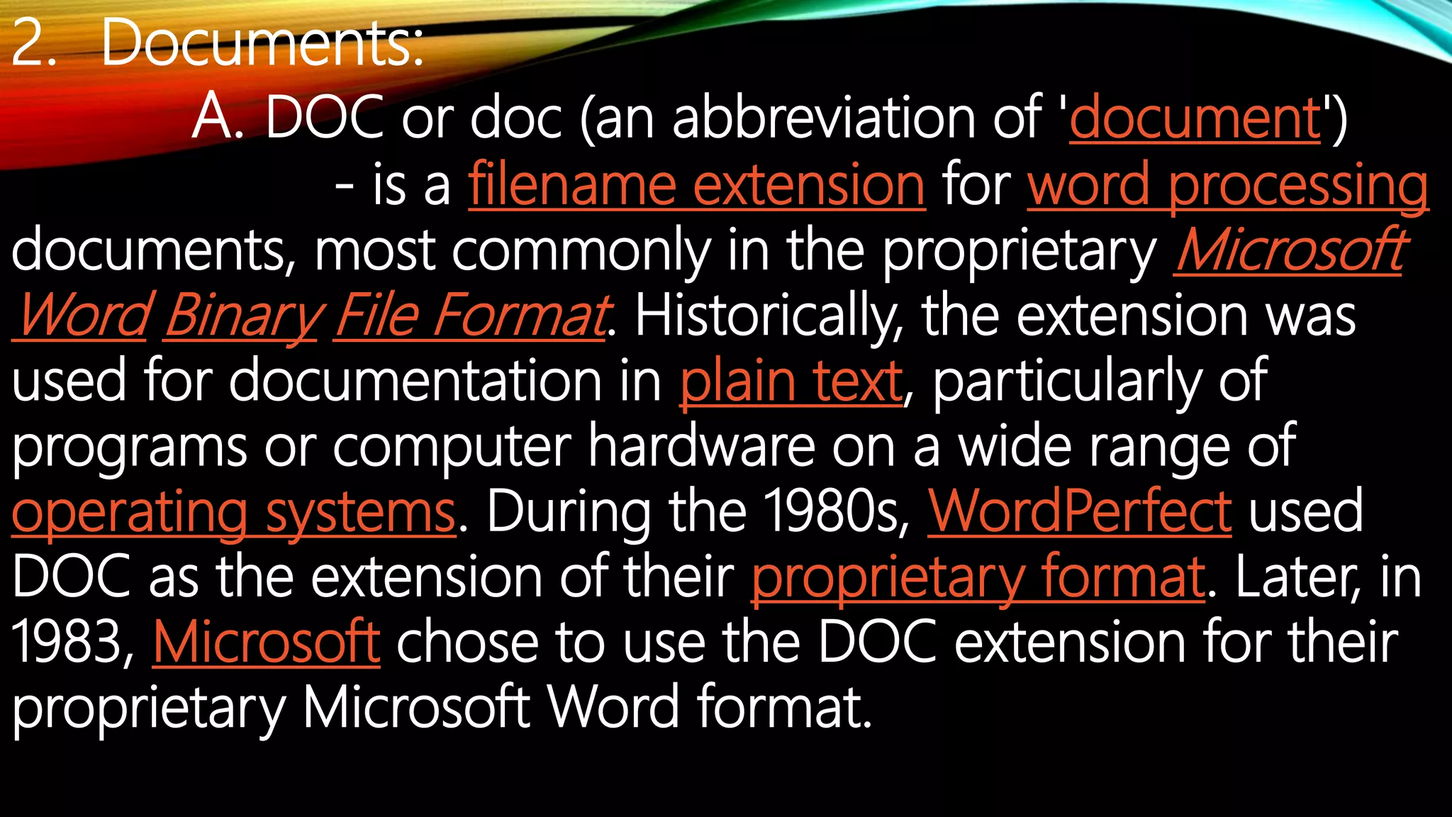 2. Documents:
A. DOC or doc (an abbreviation of 'document')
- is a filename extension for word processing
documents, most commonly in the proprietary Microsoft
Word Binary File Format. Historically, the extension was
used for documentation in plain text, particularly of
programs or computer hardware on a wide range of
operating systems. During the 1980s, WordPerfect used
DOC as the extension of their proprietary format. Later, in
1983, Microsoft chose to use the DOC extension for their
proprietary Microsoft Word format.
 