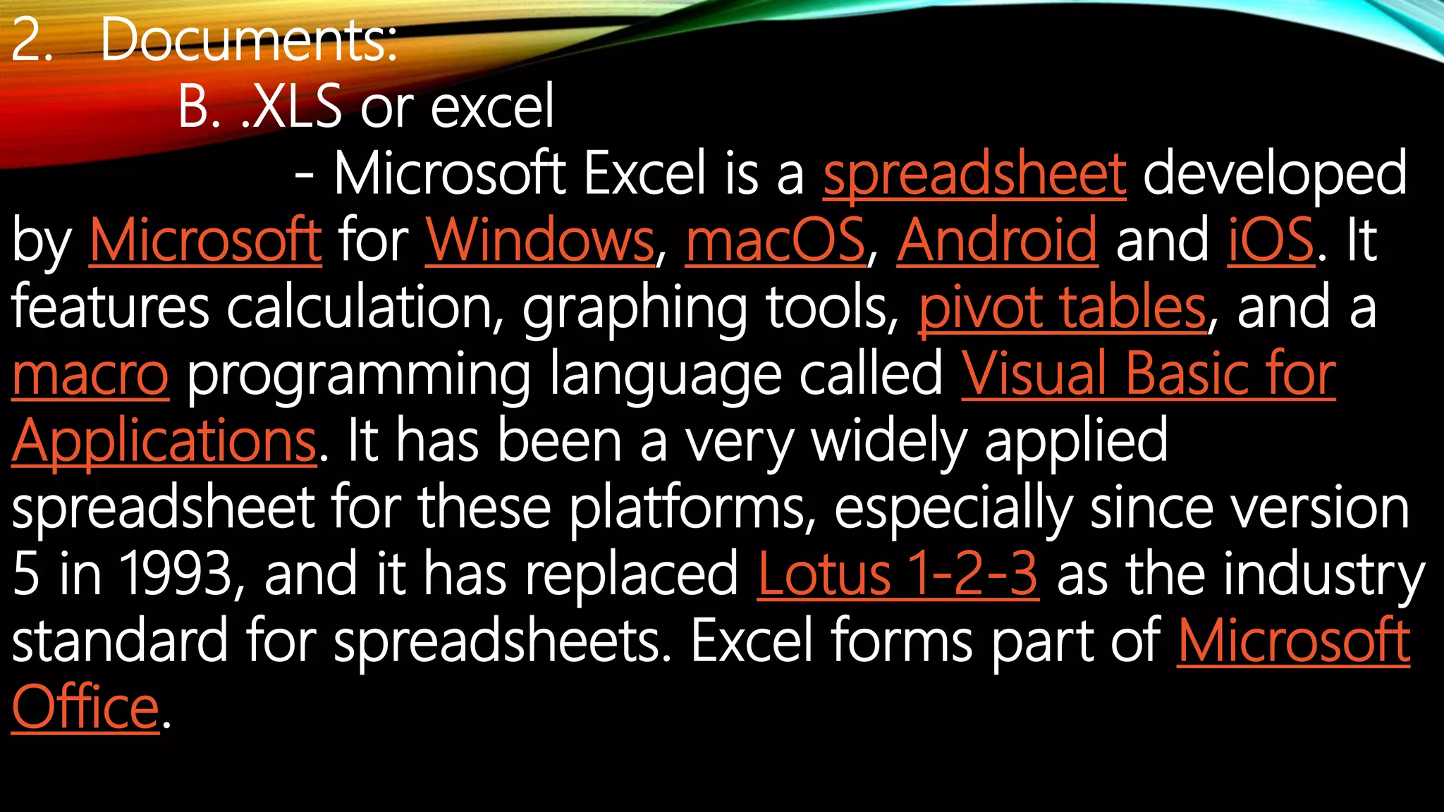 2. Documents:
B. .XLS or excel
- Microsoft Excel is a spreadsheet developed
by Microsoft for Windows, macOS, Android and iOS. It
features calculation, graphing tools, pivot tables, and a
macro programming language called Visual Basic for
Applications. It has been a very widely applied
spreadsheet for these platforms, especially since version
5 in 1993, and it has replaced Lotus 1-2-3 as the industry
standard for spreadsheets. Excel forms part of Microsoft
Office.
 
