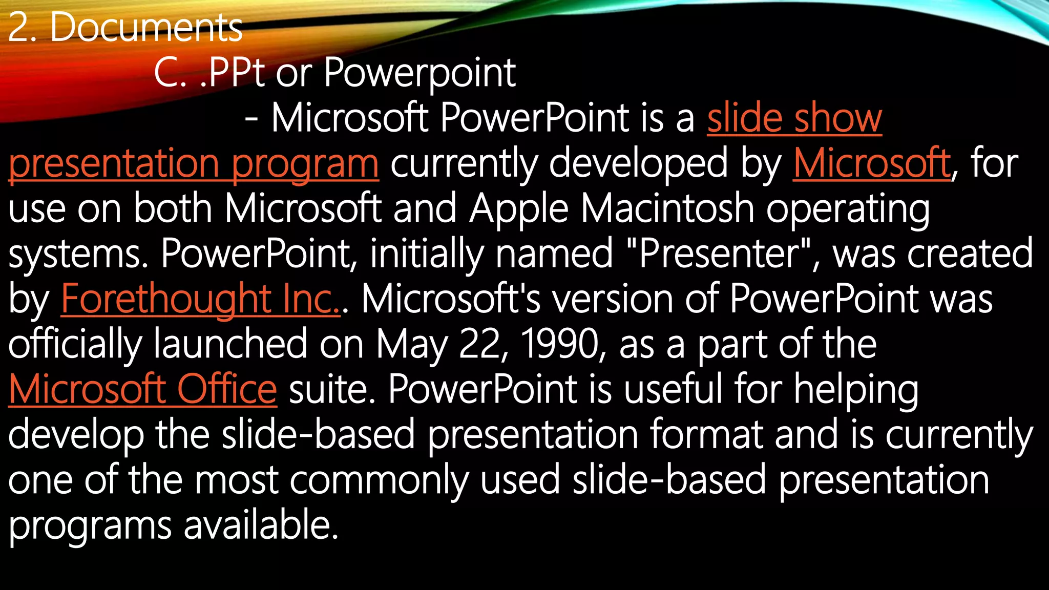 2. Documents
C. .PPt or Powerpoint
- Microsoft PowerPoint is a slide show
presentation program currently developed by Microsoft, for
use on both Microsoft and Apple Macintosh operating
systems. PowerPoint, initially named "Presenter", was created
by Forethought Inc.. Microsoft's version of PowerPoint was
officially launched on May 22, 1990, as a part of the
Microsoft Office suite. PowerPoint is useful for helping
develop the slide-based presentation format and is currently
one of the most commonly used slide-based presentation
programs available.
 