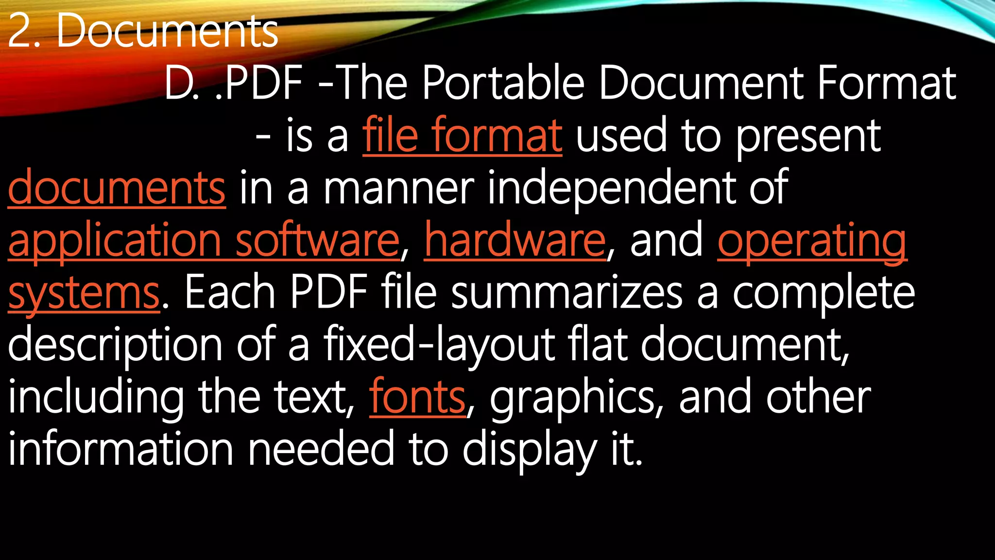 2. Documents
D. .PDF -The Portable Document Format
- is a file format used to present
documents in a manner independent of
application software, hardware, and operating
systems. Each PDF file summarizes a complete
description of a fixed-layout flat document,
including the text, fonts, graphics, and other
information needed to display it.
 