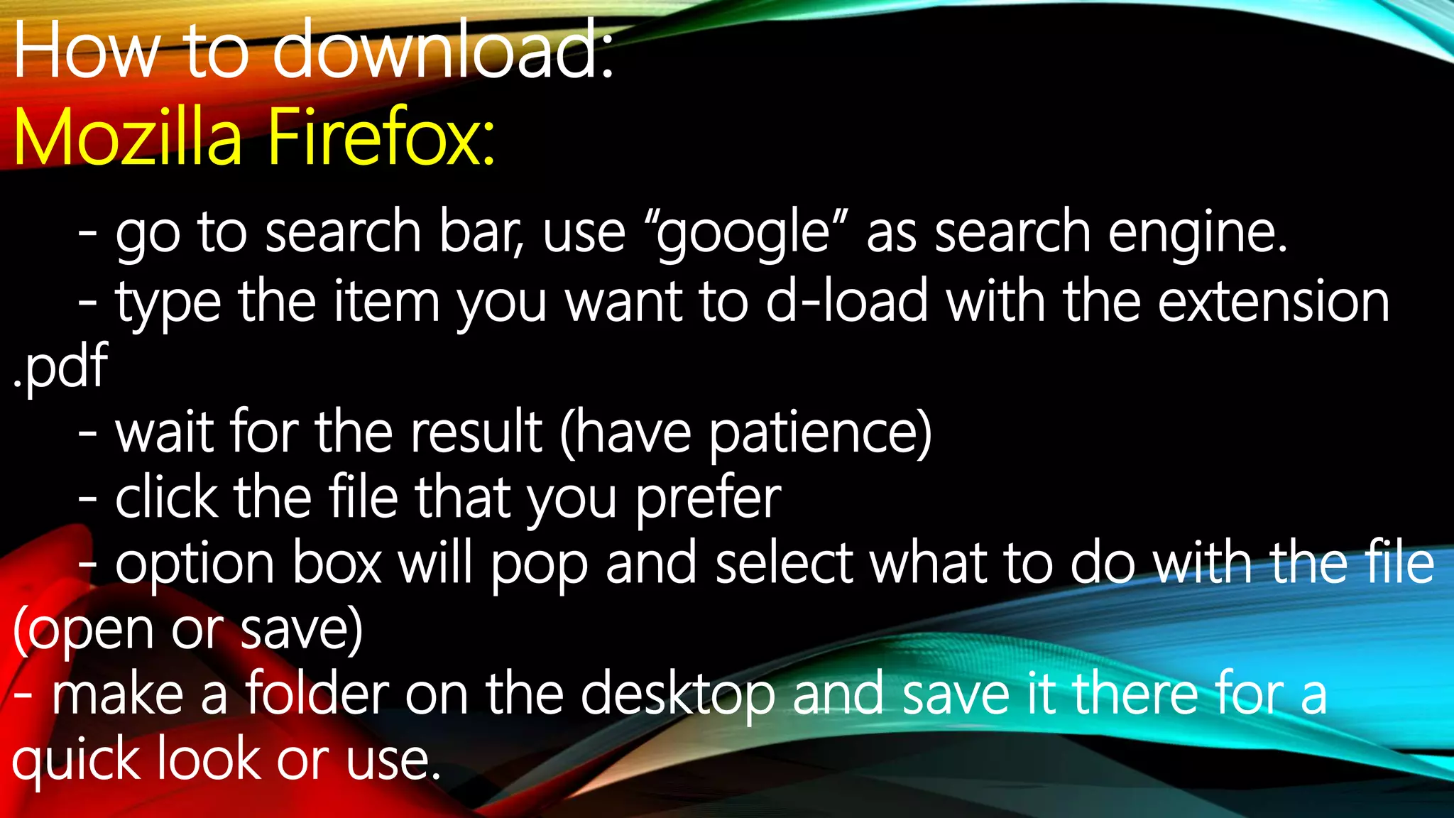 How to download:
Mozilla Firefox:
- go to search bar, use “google” as search engine.
- type the item you want to d-load with the extension
.pdf
- wait for the result (have patience)
- click the file that you prefer
- option box will pop and select what to do with the file
(open or save)
- make a folder on the desktop and save it there for a
quick look or use.
 