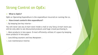 Strong Control on OpEx:
 What is OpEx?
OpEx or Operating Expenditure is the expenditure incurred on running the co.
 How d-mart control’s this expenditure?
1. By keeping low key interior -
You will never see any d-mart store inside a mall or any fancy d-mart store you
will be only able to see discounted products and huge crowd purchasing it.
2. More products in less space- D-mart efficiently utilizes it’s space by keeping
more products in less space.
3. Less billing counters and less Manpower .
4. Low maintenance interior.
 