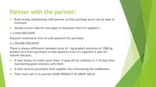Partner with the partner:
 Build strong relationships with partner so that purchase price can be kept to
minimum.
 Usually d-mart asks for two types of discounts from it’s suppliers :
1.) CASH DISCOUNT
Discount received at time of cash payment for purchase.
2.) VOLUME DISCOUNT
There is always difference between price of 1 kg product and price of 1000 kg
product as d-mart purchases in bulk quantity from it’s suppliers it asks for
volume discount.
 D-mart keeps its credit cycle short. It pays off its creditors in 7-10 days thus
maintaining good relations with them.
 D-mart directly purchases from supplier thus eliminating the middleman.
 Their main aim is to provide GOOD PRODUCT AT GREAT VALUE.
 