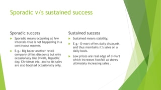 Sporadic v/s sustained success
Sporadic success
 Sporadic means occurring at few
intervals that is not happening in a
continuous manner.
 E.g.- Big bazar another retail
company offers discounts but only
occasionally like Diwali, Republic
day, Christmas etc. and so its sales
are also boosted occasionally only.
Sustained success
 Sustained means stability.
 E.g.- D-mart offers daily discounts
and thus maintains it’s sales on a
daily basis.
 Low prices are real edge of d-mart
which increases footfall at stores
ultimately increasing sales .
 