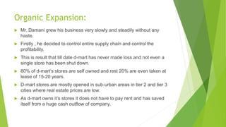 Organic Expansion:
 Mr. Damani grew his business very slowly and steadily without any
haste.
 Firstly , he decided to control entire supply chain and control the
profitability.
 This is result that till date d-mart has never made loss and not even a
single store has been shut down.
 80% of d-mart’s stores are self owned and rest 20% are even taken at
lease of 15-20 years.
 D-mart stores are mostly opened in sub-urban areas in tier 2 and tier 3
cities where real estate prices are low.
 As d-mart owns it’s stores it does not have to pay rent and has saved
itself from a huge cash outflow of company.
 