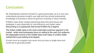 Conclusion:
Mr. Radhakishan Damani himself is a great personality, he is a man who
understands business model’s very well and has strong fundamental
knowledge of business’s which he got from investing in stock markets.
D-Mart’s case study creates awareness about the techniques and
strategies it uses especially for cost efficiency and higher sales.
Discounting is a superpower that turned D-Mart into a legend.
The Indian middle class is the most underrated customer segment in the
market , while most businesses focus on selling to the cash rich audience,
the disposable income of the middle class even today is a billion dollar
market that is just waiting to be tapped.
D-mart since its inception has never shut out even a single store and
continues to generate profits.
 
