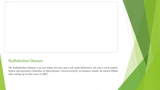 Radhakishan Damani
Mr. Radhakishan Damani is an ace Indian Investor and a self made Billionaire. He was a stock market
broker and operated a franchise of Apna Bazaar. Unconvinced by its business model, he started DMart
after setting up its first store in 2002.
 