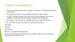 STRONG FUNDAMENTALS:
 A stock market investor has an edge over others in understanding value
of business.
 Opening d-mart was a big strategic decision for Mr. Damani .
 In year 1999 Mr. Damani took franchise of Apna Bazaar but he was
unable to understand their business model so he dropped it.
 Mr. Damani went to US and studied business model of Walmart.
 Mr. Damani invested in stocks by studying company’s –
P/E Ratio
EBITDA
Net Margin
Return on Capital Employed and
Year on Year Growth and clearly knew if these aspects are controlled a
successful business is sure.
 
