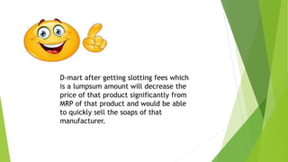 D-mart after getting slotting fees which
is a lumpsum amount will decrease the
price of that product significantly from
MRP of that product and would be able
to quickly sell the soaps of that
manufacturer.
 