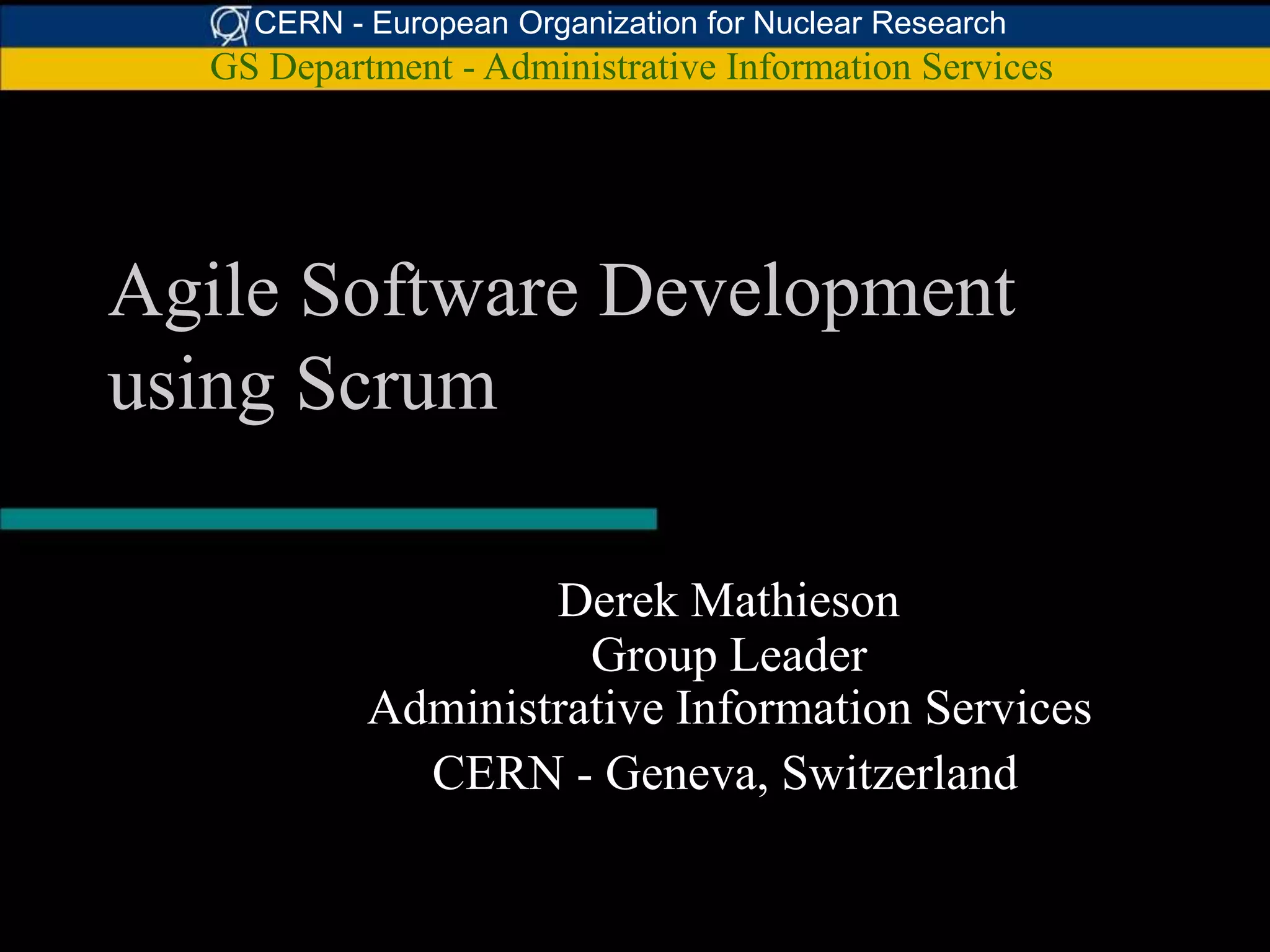 CERN - European Organization for Nuclear Research
  GS Department - Administrative Information Services




Agile Software Development
using Scrum

                   Derek Mathieson
                     Group Leader
           Administrative Information Services
             CERN - Geneva, Switzerland
 