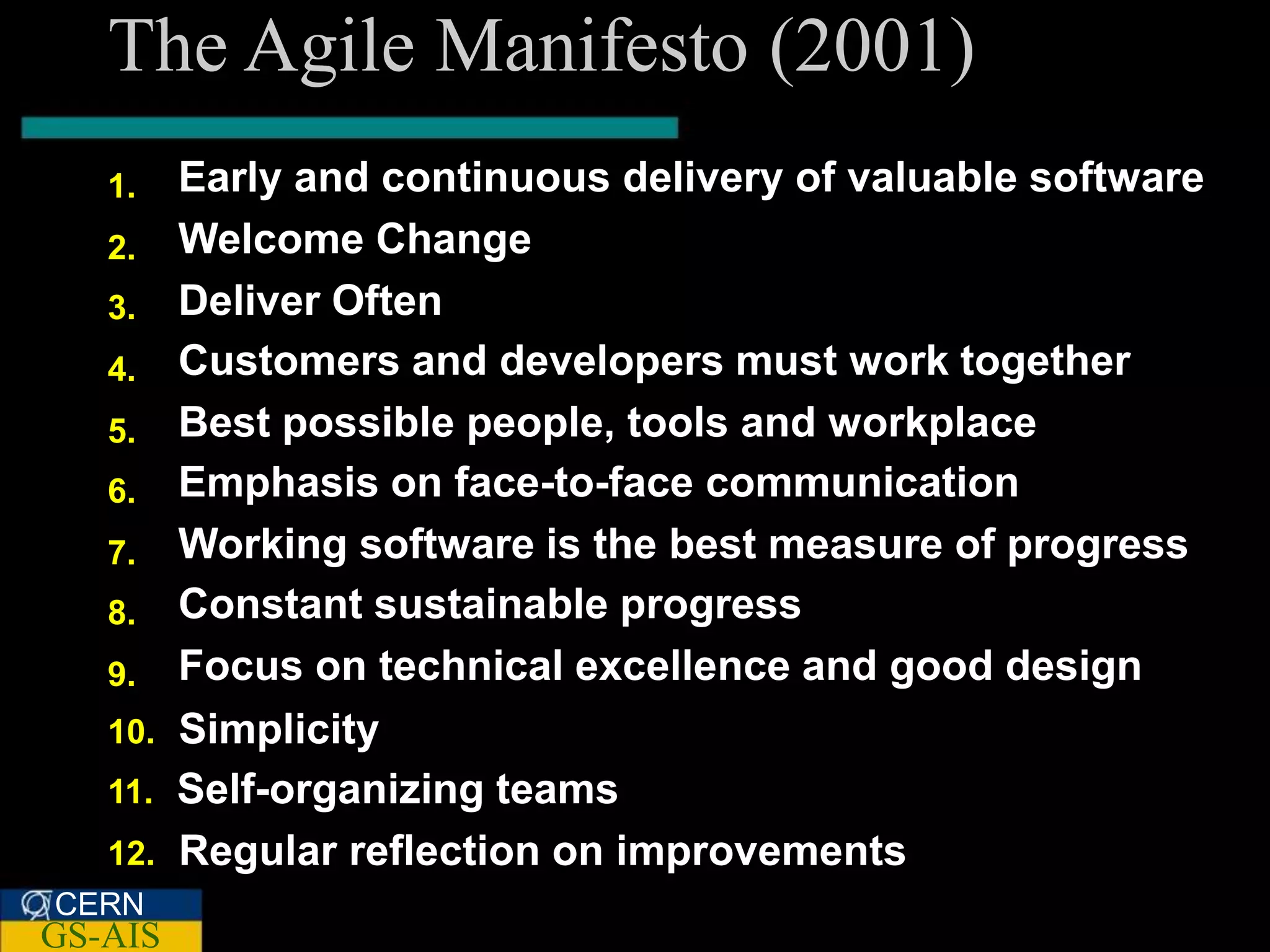 The Agile Manifesto (2001)
   1.    Early and continuous delivery of valuable software
   2.    Welcome Change
   3.    Deliver Often
   4.    Customers and developers must work together
   5.    Best possible people, tools and workplace
   6.    Emphasis on face-to-face communication
   7.    Working software is the best measure of progress
   8.    Constant sustainable progress
   9.    Focus on technical excellence and good design
   10.   Simplicity
   11.   Self-organizing teams
   12.   Regular reflection on improvements
CERN
GS-AIS
 