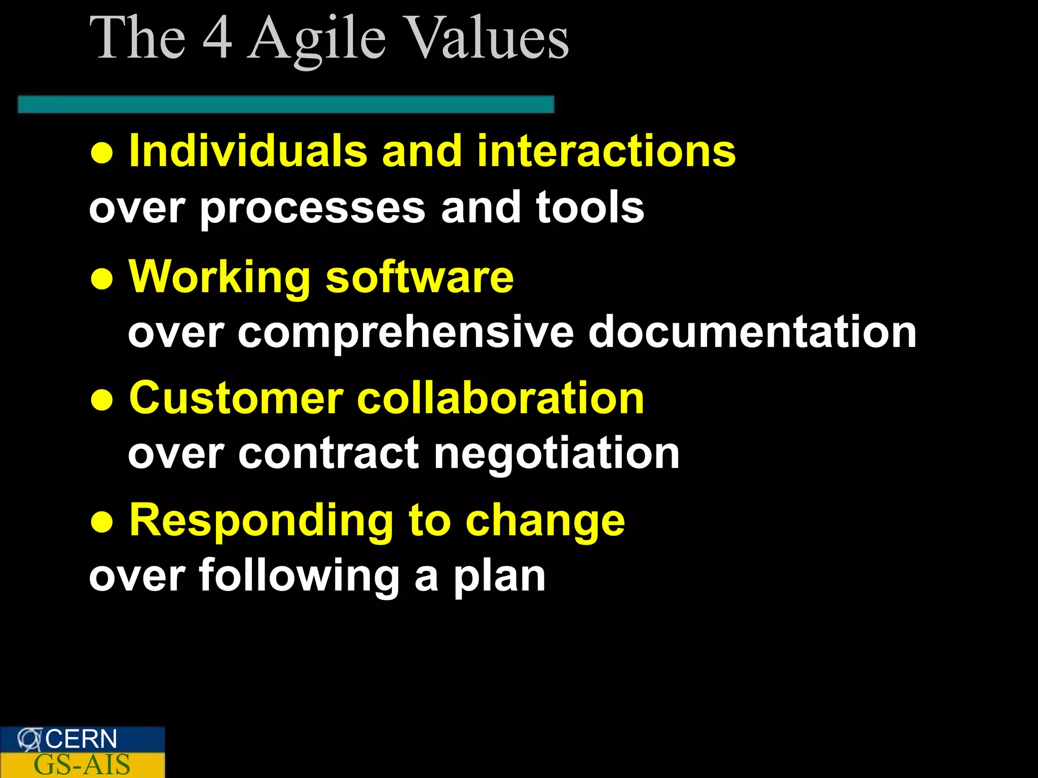 The 4 Agile Values
   Individuals and interactions
   over processes and tools
    Working software
     over comprehensive documentation
    Customer collaboration
     over contract negotiation
    Responding to change
   over following a plan


CERN
GS-AIS
 