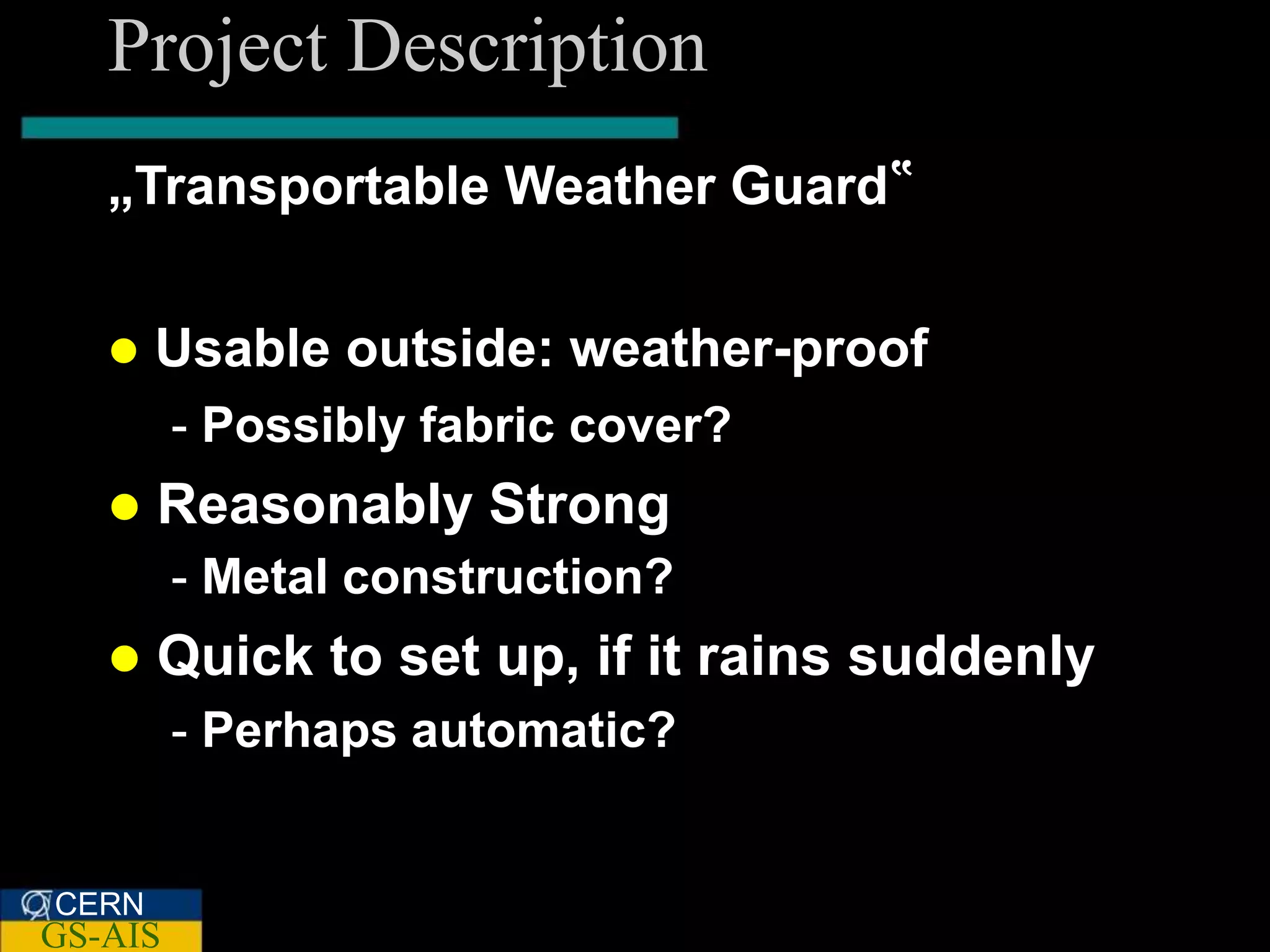 Project Description
   „Transportable Weather Guard‟


      Usable outside: weather-proof
         - Possibly fabric cover?
      Reasonably Strong
         - Metal construction?
      Quick to set up, if it rains suddenly
         - Perhaps automatic?


CERN
GS-AIS
 