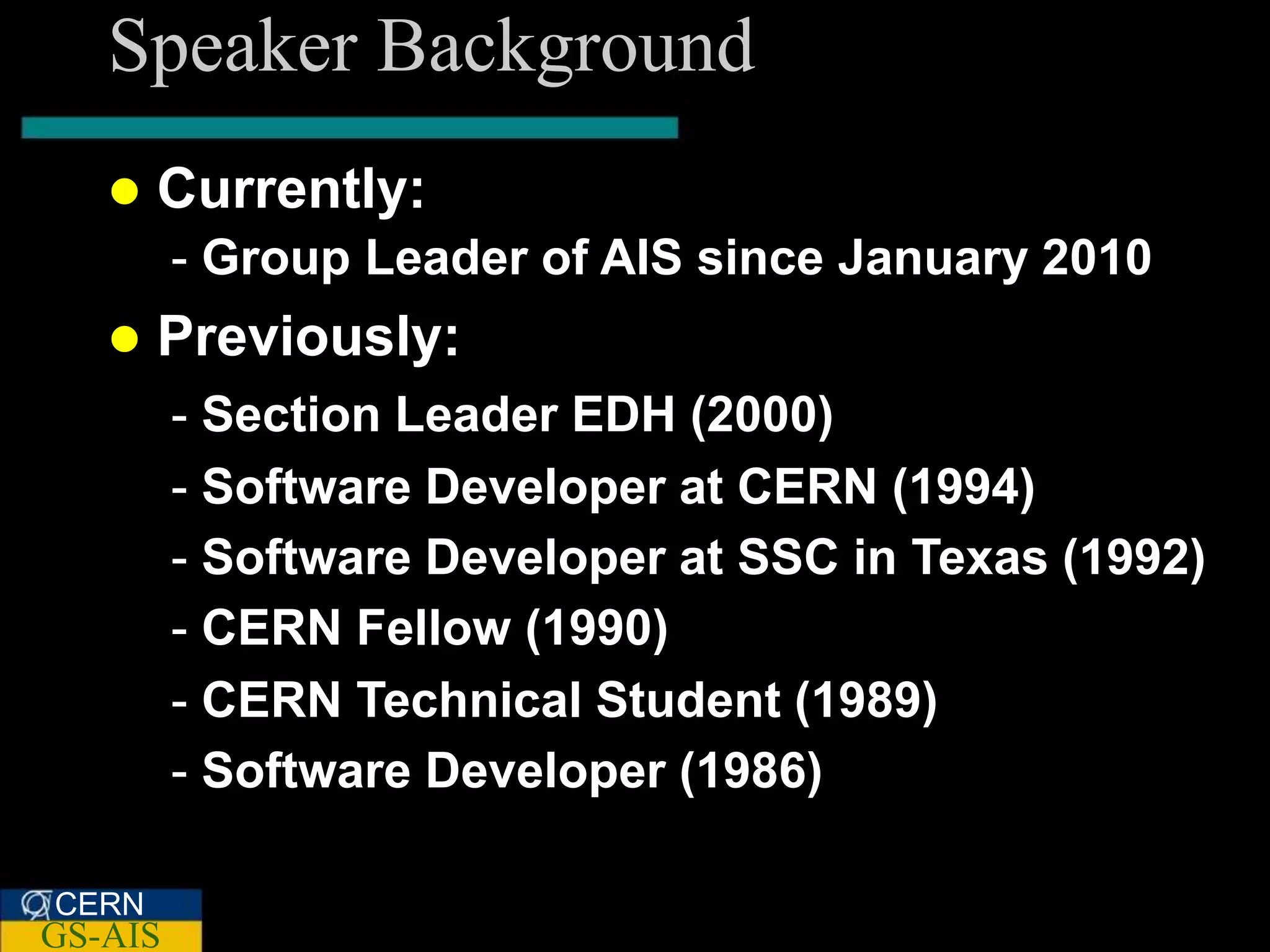Speaker Background
      Currently:
         - Group Leader of AIS since January 2010
      Previously:
         - Section Leader EDH (2000)
         - Software Developer at CERN (1994)
         - Software Developer at SSC in Texas (1992)
         - CERN Fellow (1990)
         - CERN Technical Student (1989)
         - Software Developer (1986)

CERN
GS-AIS
 
