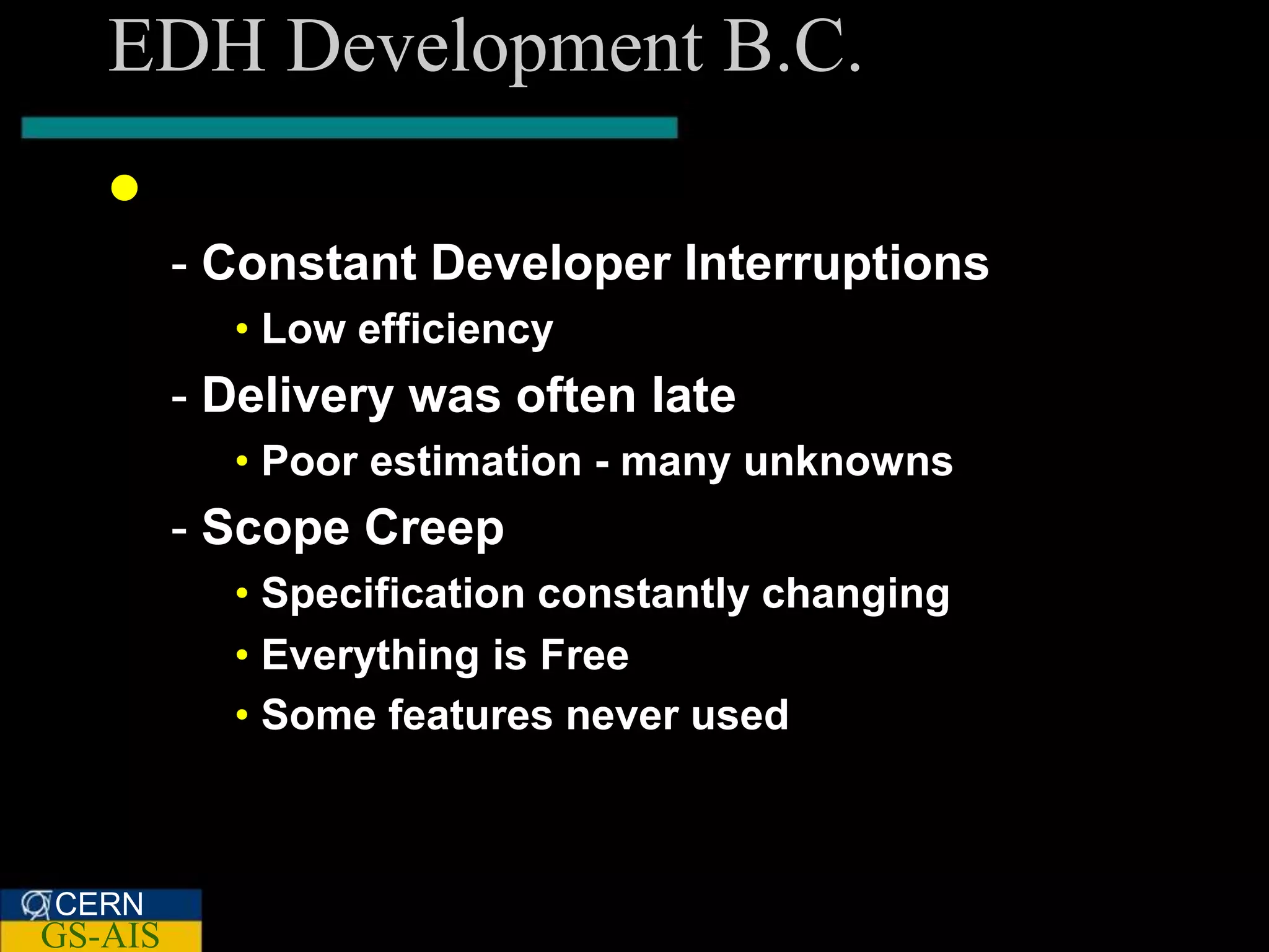 EDH Development B.C.
    B C. re SCRUM
         - Constant Developer Interruptions
           • Low efficiency
         - Delivery was often late
           • Poor estimation - many unknowns
         - Scope Creep
           • Specification constantly changing
           • Everything is Free
           • Some features never used



CERN
GS-AIS
 