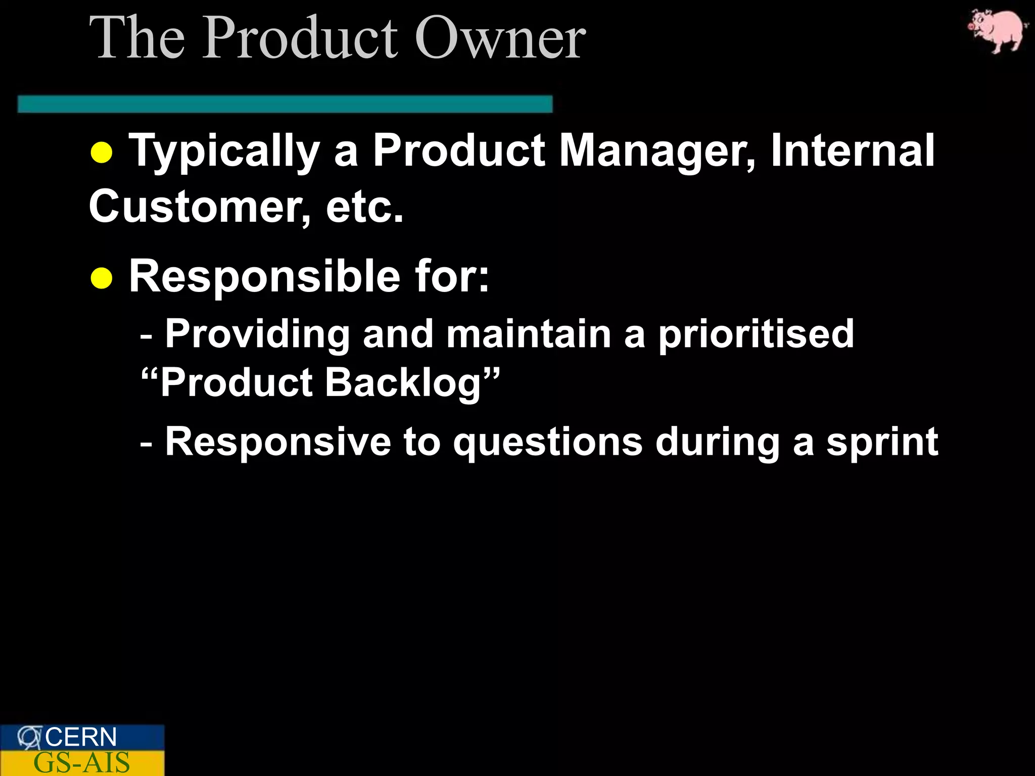 The Product Owner
   Typically a Product Manager, Internal
   Customer, etc.
      Responsible for:
         - Providing and maintain a prioritised
         “Product Backlog”
         - Responsive to questions during a sprint




CERN
GS-AIS
 