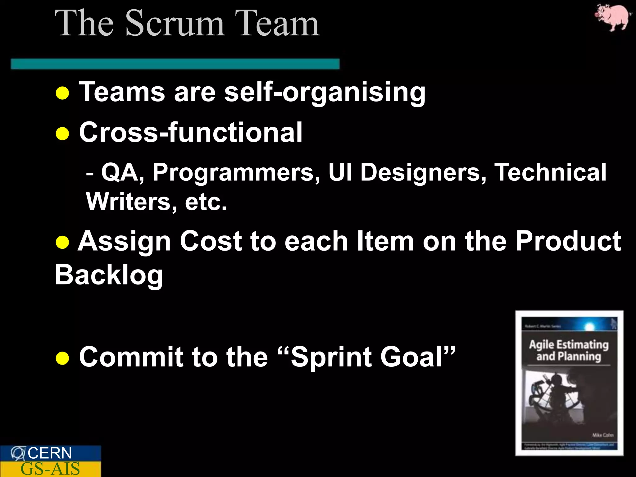 The Scrum Team
    Teams are self-organising
    Cross-functional
         - QA, Programmers, UI Designers, Technical
         Writers, etc.
    Assign     Cost to each Item on the Product
   Backlog

      Commit to the “Sprint Goal”


CERN
GS-AIS
 