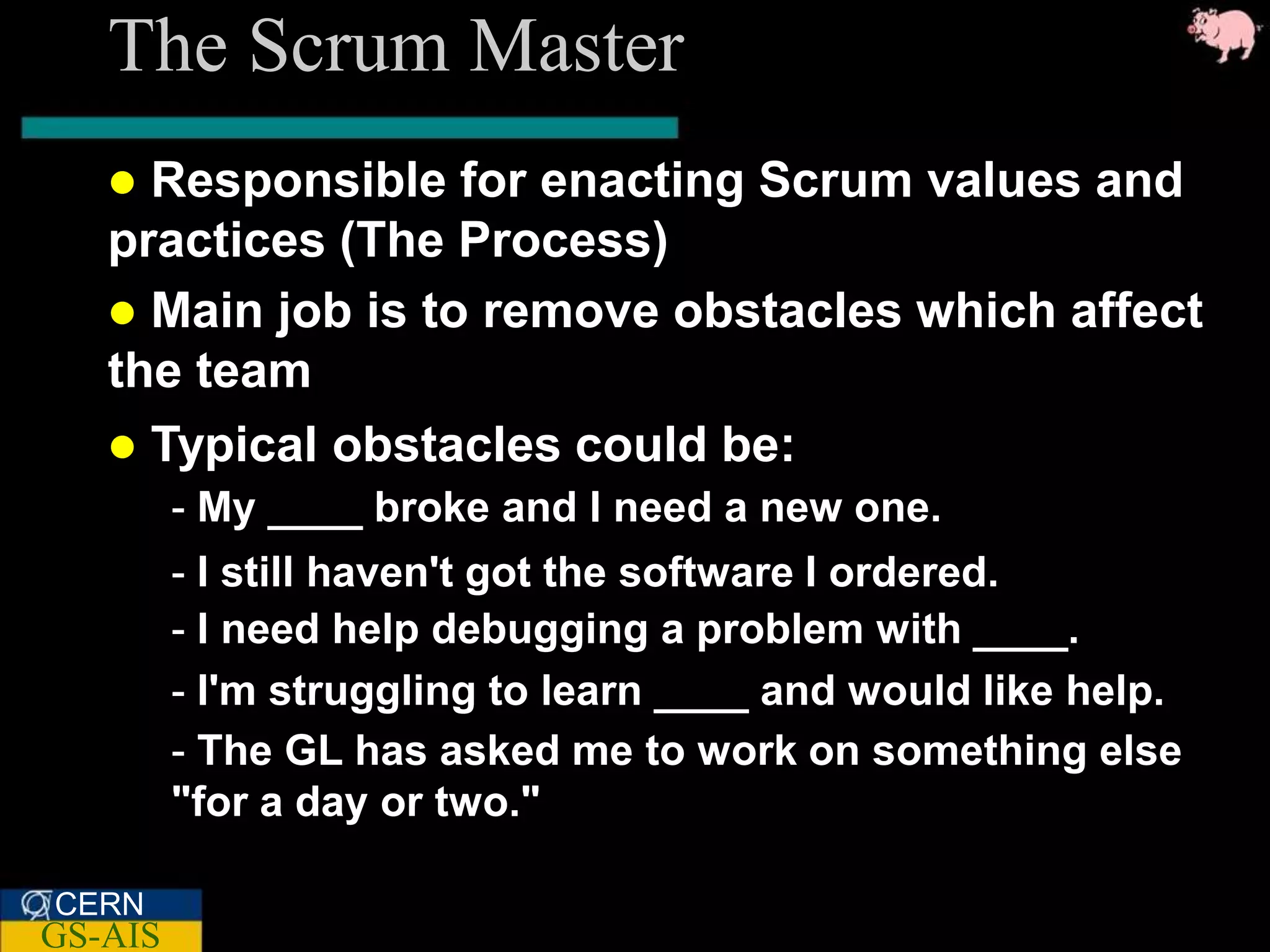 The Scrum Master
    Responsible for enacting Scrum values and
   practices (The Process)
    Main job is to remove obstacles which affect
   the team
    Typical obstacles could be:
         - My ____ broke and I need a new one.
         - I still haven't got the software I ordered.
         - I need help debugging a problem with ____.
         - I'm struggling to learn ____ and would like help.
         - The GL has asked me to work on something else
         "for a day or two."

CERN
GS-AIS
 