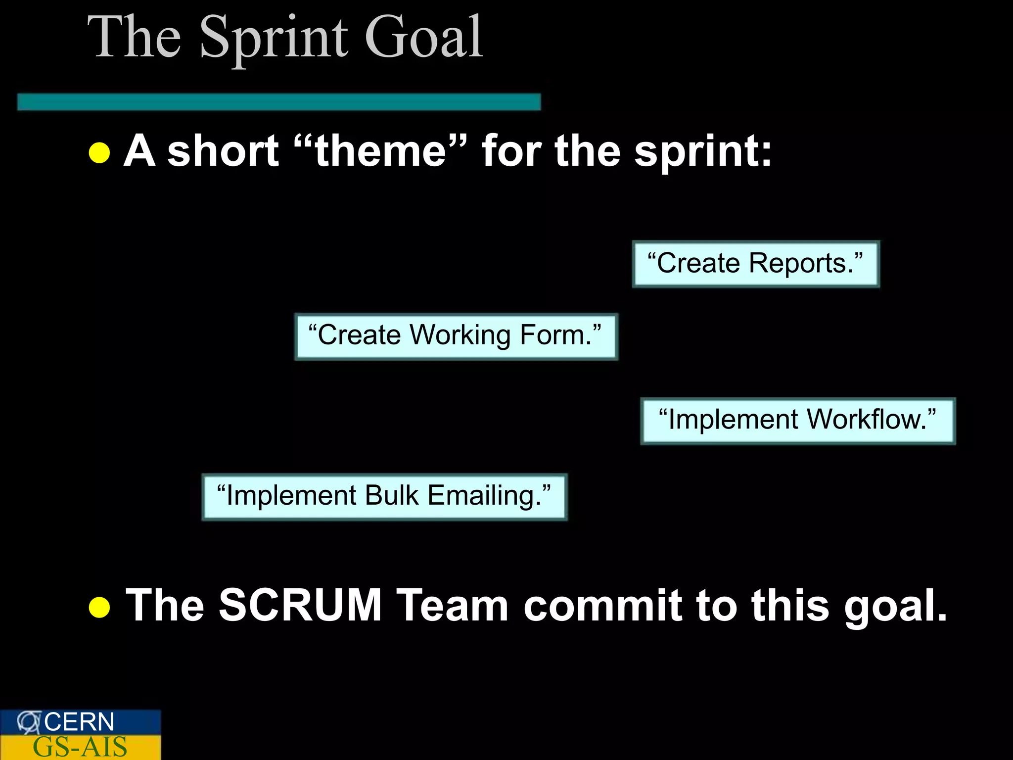 The Sprint Goal
   A    short “theme” for the sprint:

                                           “Create Reports.”

                  “Create Working Form.”


                                           “Implement Workflow.”

           “Implement Bulk Emailing.”



      The SCRUM Team commit to this goal.

CERN
GS-AIS
 