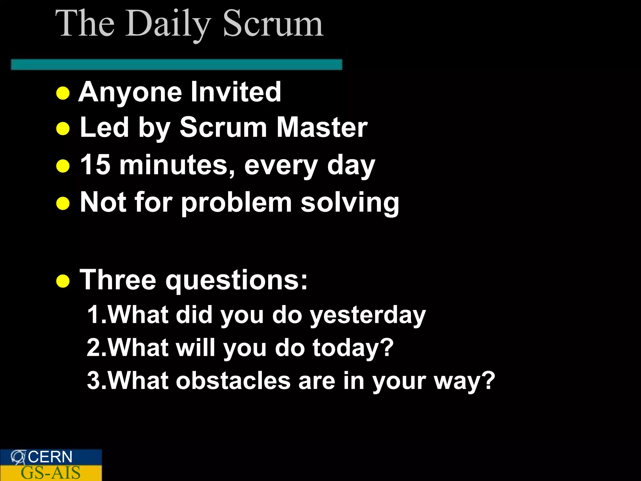 The Daily Scrum
    Anyone   Invited
    Led by Scrum Master
    15 minutes, every day
    Not for problem solving


      Three questions:
         1.What did you do yesterday
         2.What will you do today?
         3.What obstacles are in your way?

CERN
GS-AIS
 