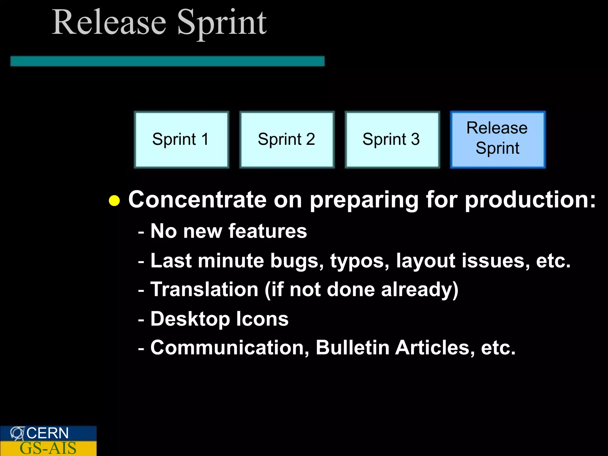 Release Sprint

                                                Release
               Sprint 1   Sprint 2   Sprint 3
                                                 Sprint


            Concentrate on preparing for production:
             - No new features
             - Last minute bugs, typos, layout issues, etc.
             - Translation (if not done already)
             - Desktop Icons
             - Communication, Bulletin Articles, etc.



CERN
GS-AIS
 