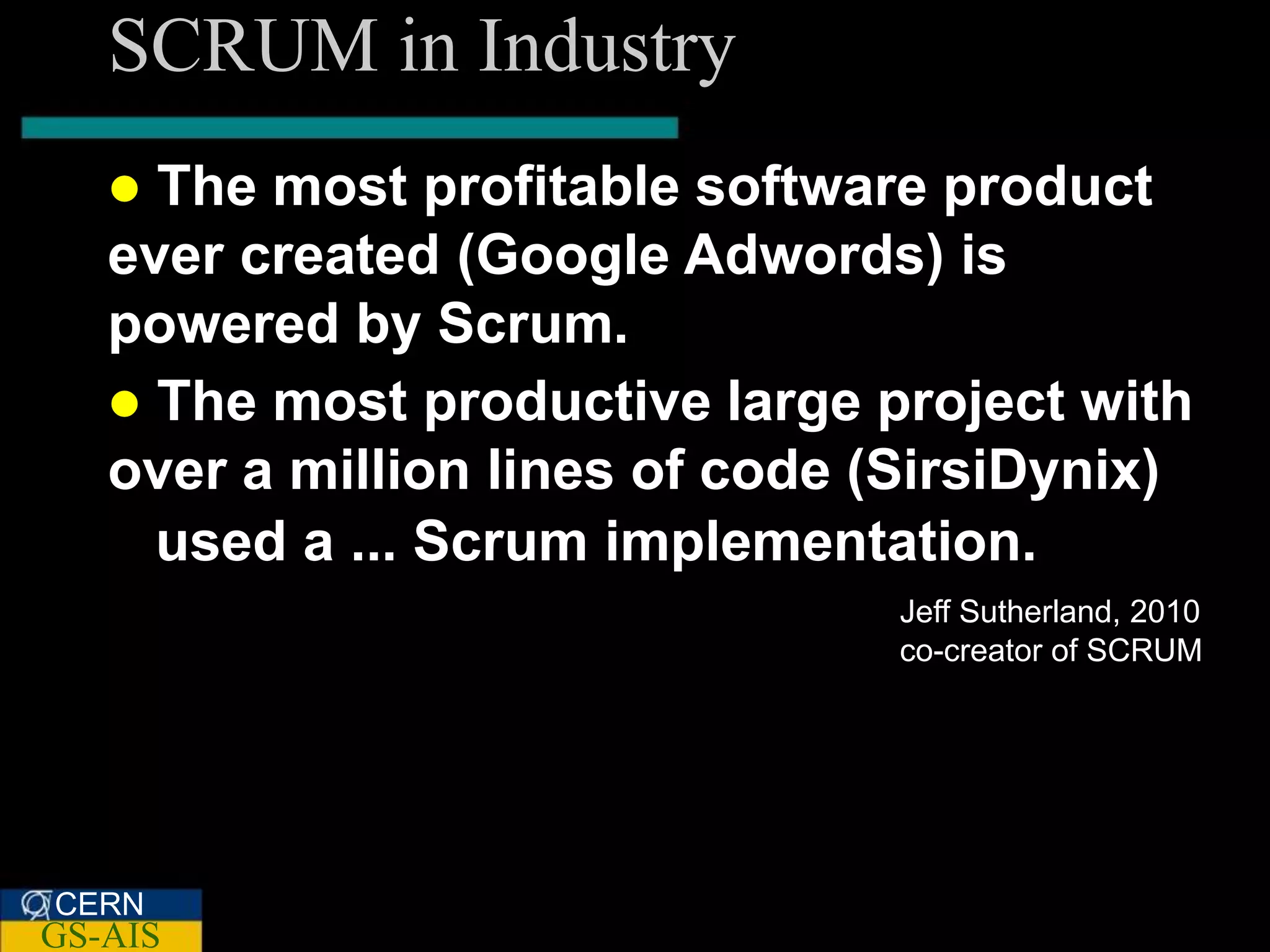 SCRUM in Industry
    The most profitable software product
   ever created (Google Adwords) is
   powered by Scrum.
    The most productive large project with
   over a million lines of code (SirsiDynix)
     used a ... Scrum implementation.
                                Jeff Sutherland, 2010
                                co-creator of SCRUM




CERN
GS-AIS
 