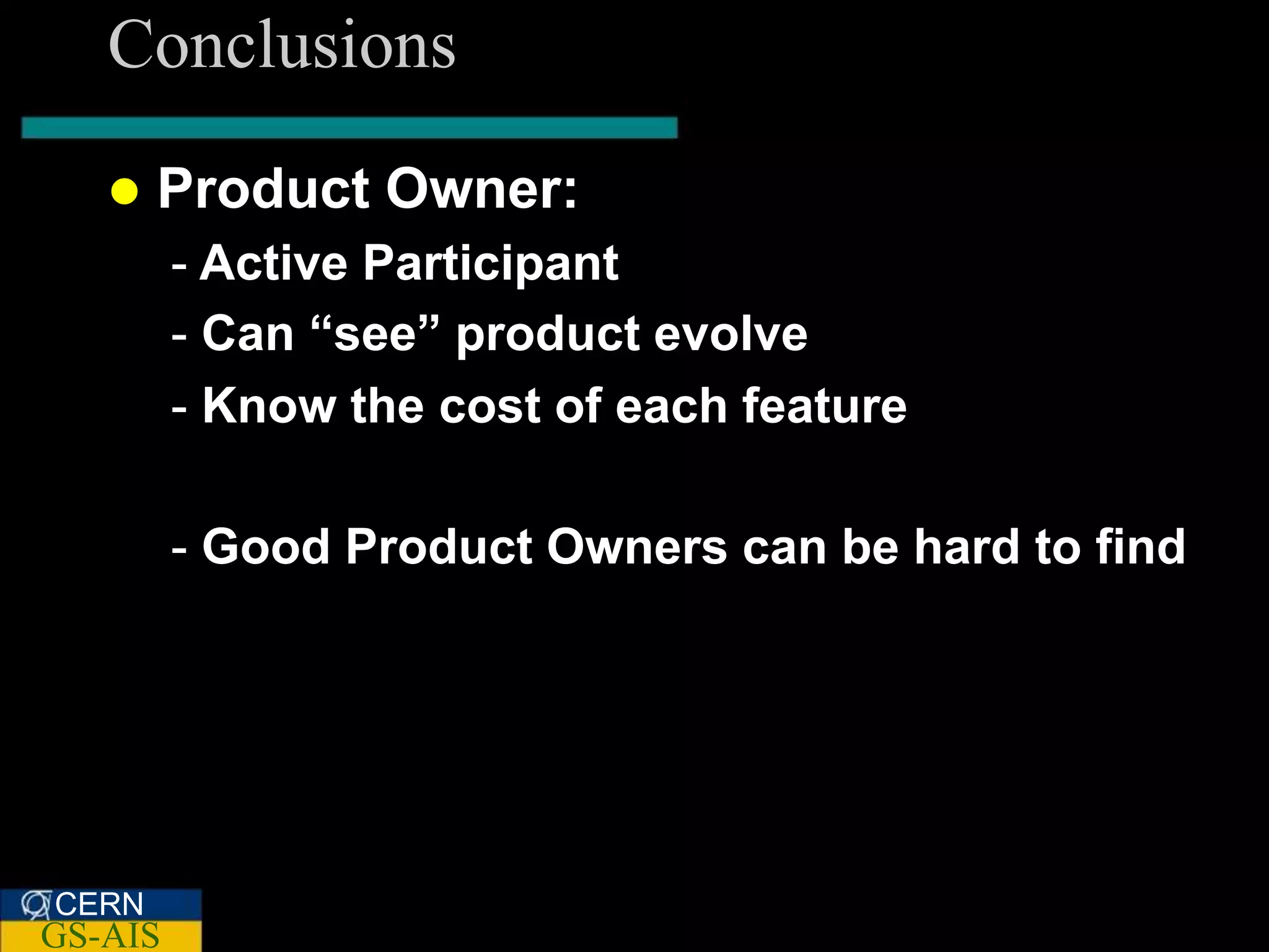 Conclusions
      Product Owner:
         - Active Participant
         - Can “see” product evolve
         - Know the cost of each feature

         - Good Product Owners can be hard to find




CERN
GS-AIS
 