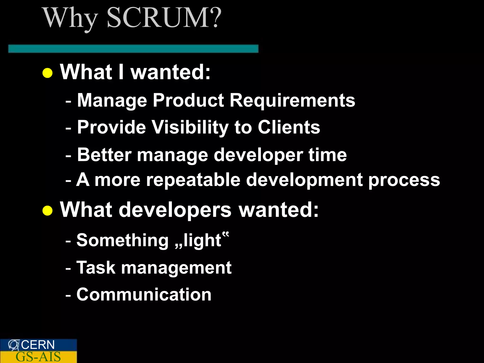 Why SCRUM?
      What I wanted:
         - Manage Product Requirements
         - Provide Visibility to Clients
         - Better manage developer time
         - A more repeatable development process
      What developers wanted:
         - Something „light‟
         - Task management
         - Communication

CERN
GS-AIS
 