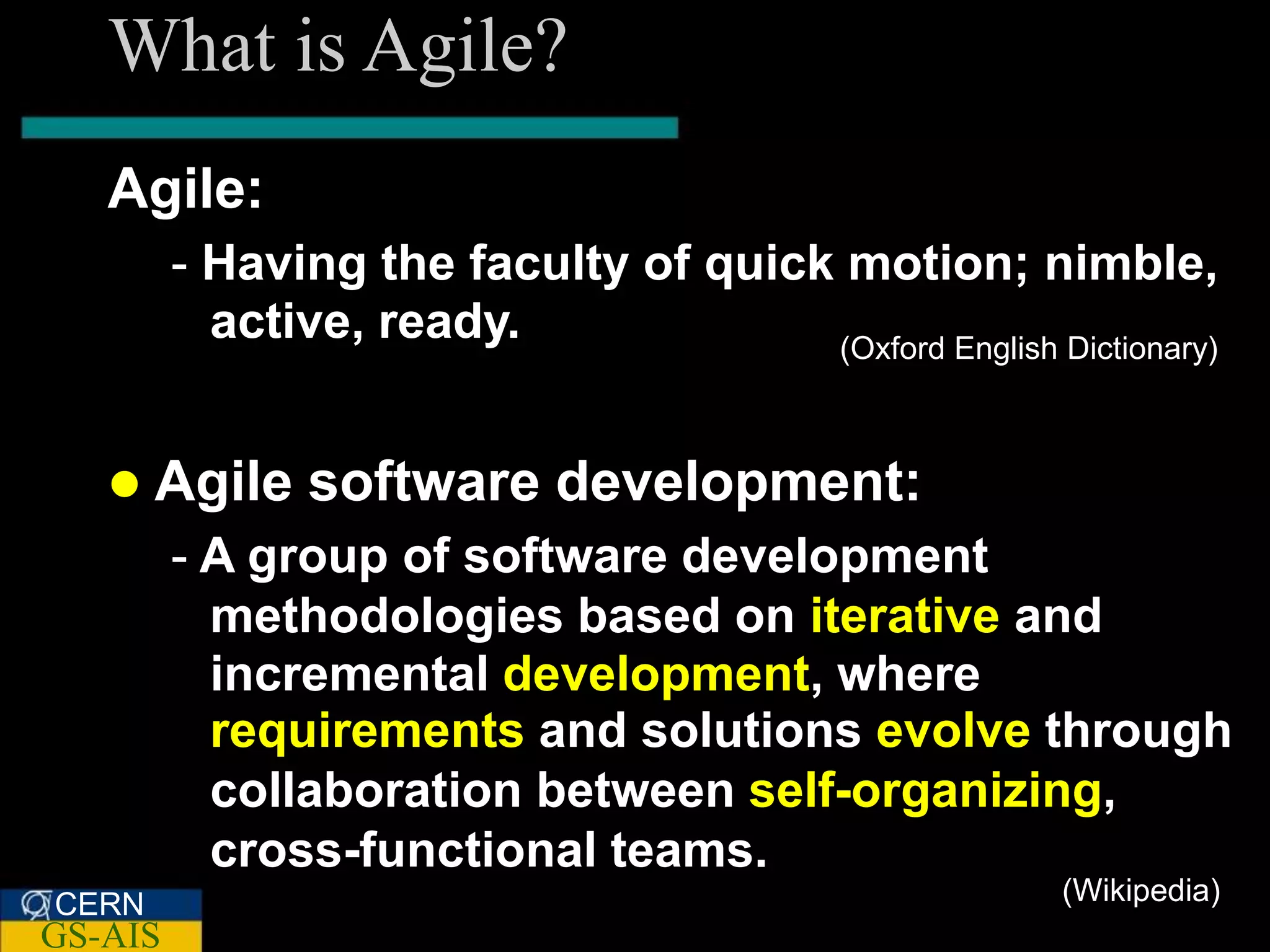 What is Agile?
   Agile:
         - Having the faculty of quick motion; nimble,
           active, ready.             (Oxford English Dictionary)



    Agile      software development:
         - A group of software development
           methodologies based on iterative and
           incremental development, where
           requirements and solutions evolve through
           collaboration between self-organizing,
           cross-functional teams.
CERN                                                    (Wikipedia)
GS-AIS
 
