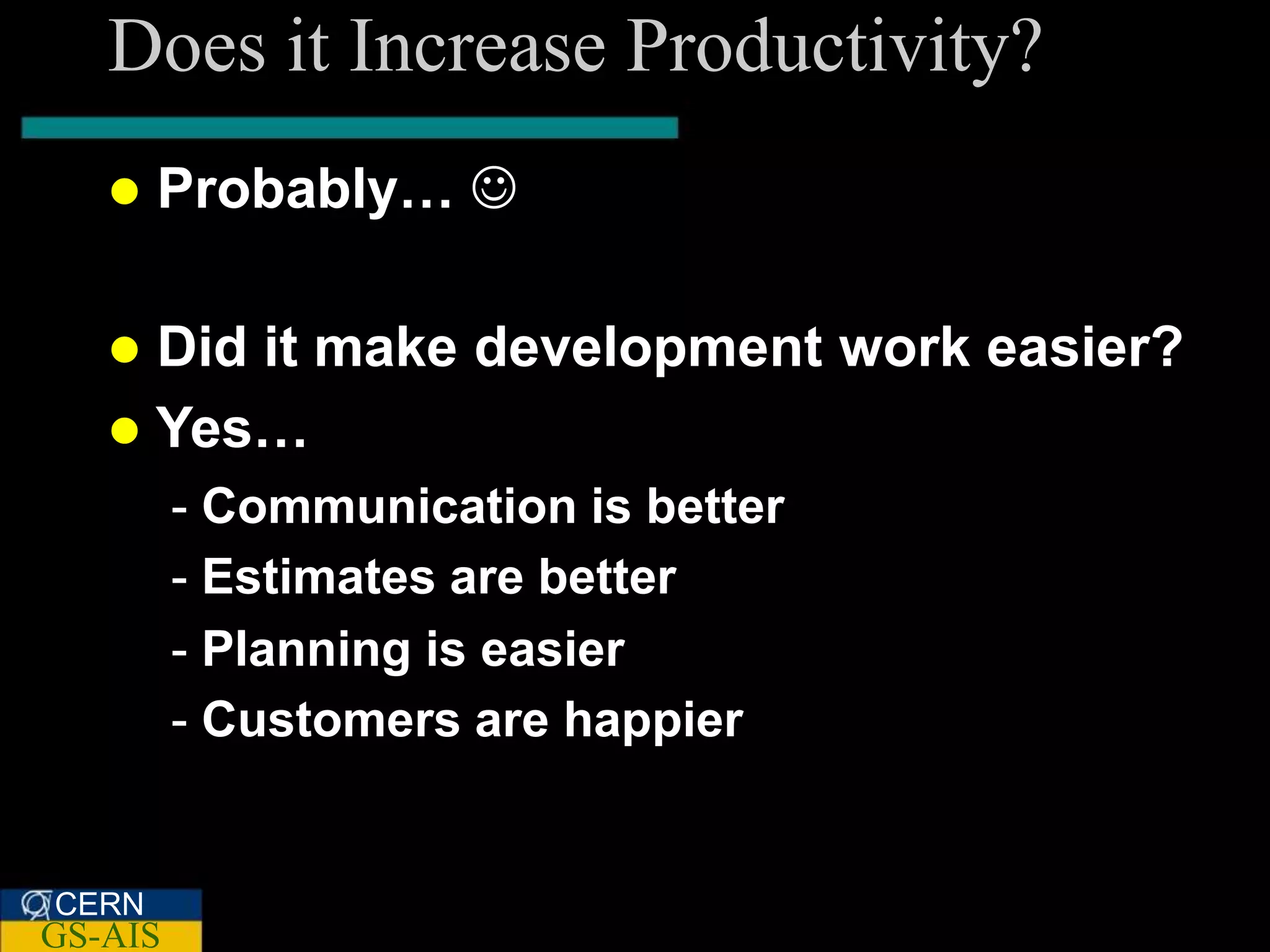 Does it Increase Productivity?
      Probably… 

    Did it make development work easier?
    Yes…
         - Communication is better
         - Estimates are better
         - Planning is easier
         - Customers are happier


CERN
GS-AIS
 