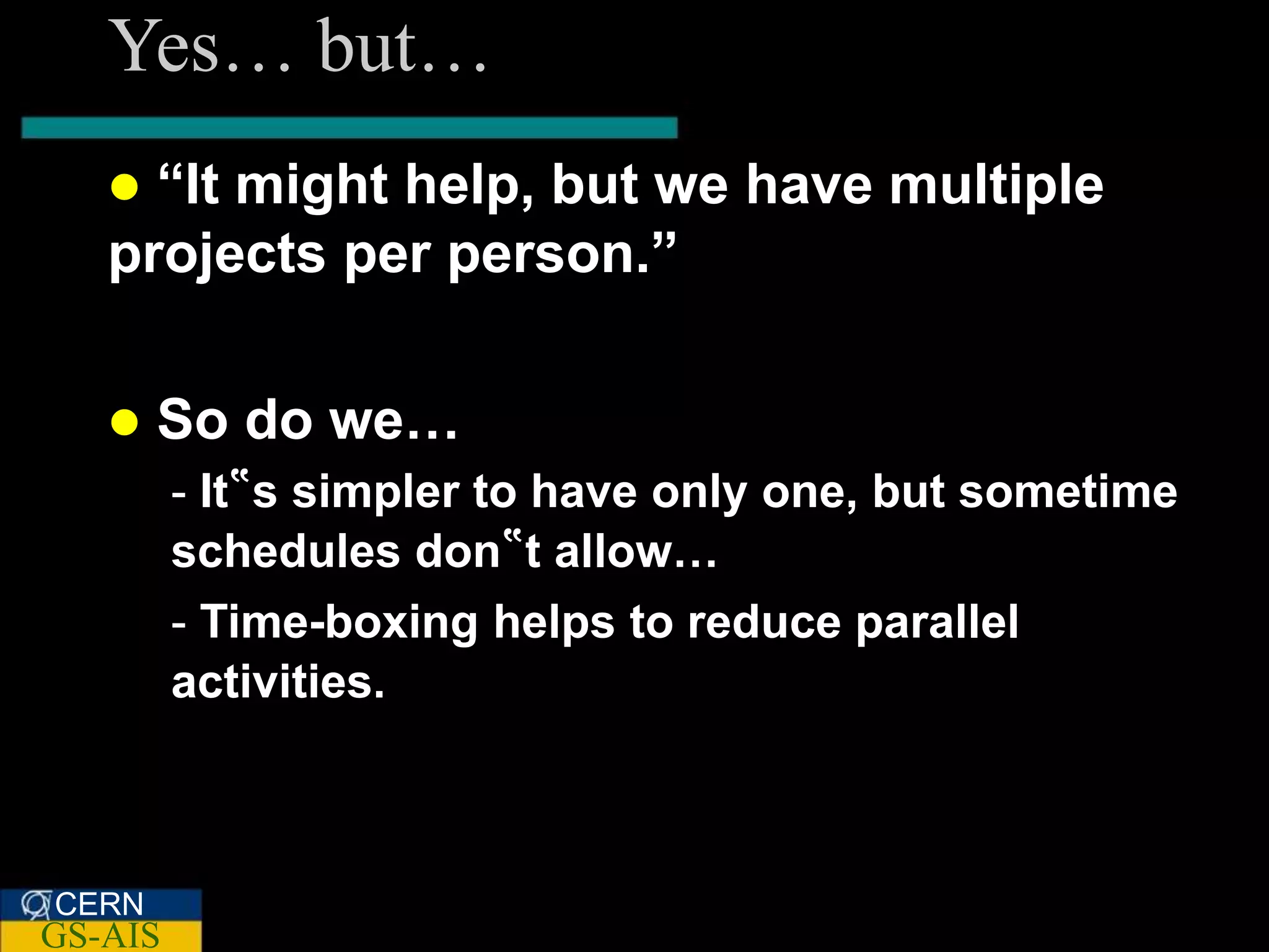 Yes… but…
    “It might help, but we have multiple
   projects per person.”

      So do we…
         - It‟s simpler to have only one, but sometime
         schedules don‟t allow…
         - Time-boxing helps to reduce parallel
         activities.



CERN
GS-AIS
 