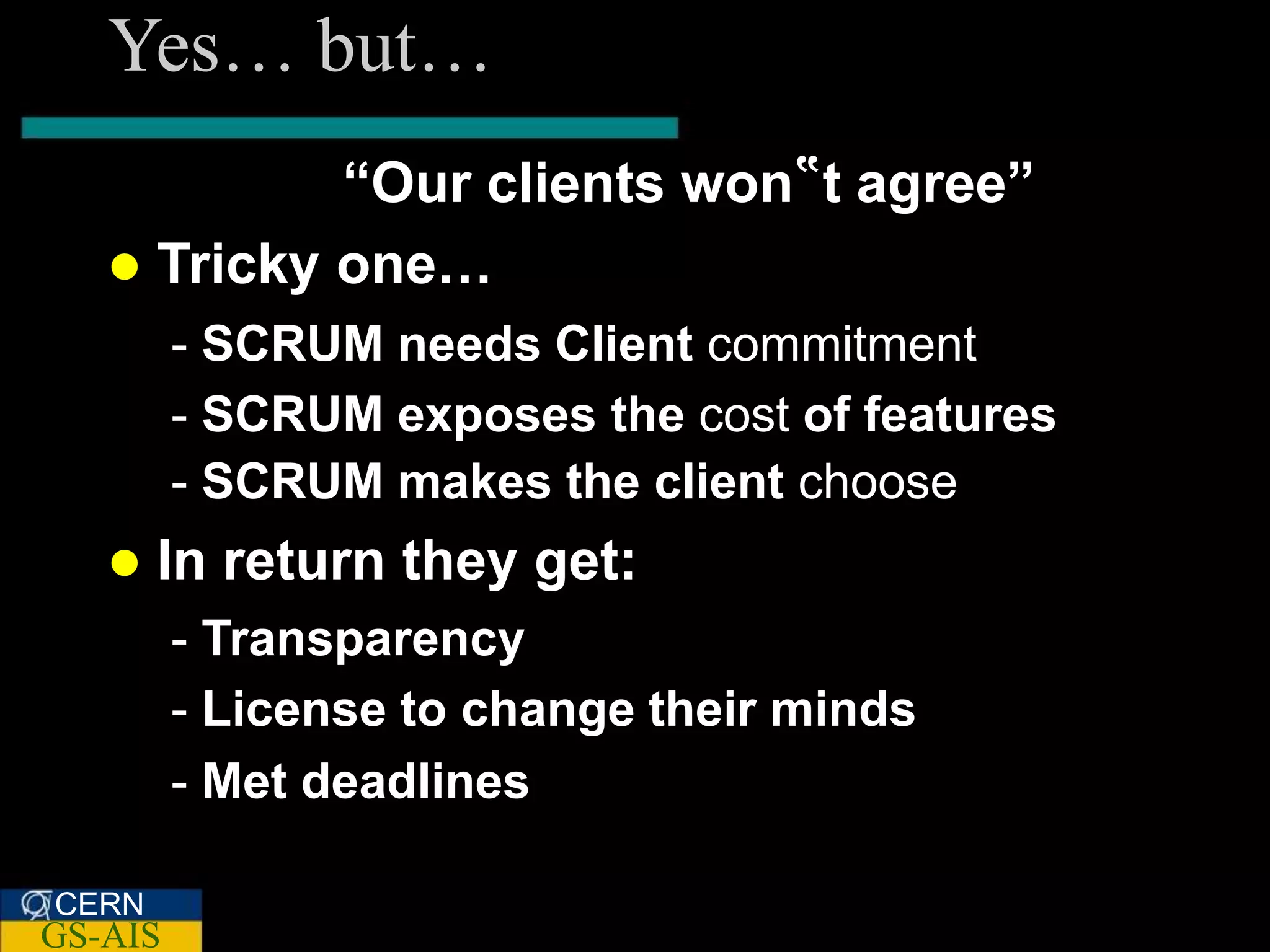 Yes… but…
            “Our clients won‟t agree”
    Tricky one…
         - SCRUM needs Client commitment
         - SCRUM exposes the cost of features
         - SCRUM makes the client choose
      In return they get:
         - Transparency
         - License to change their minds
         - Met deadlines

CERN
GS-AIS
 