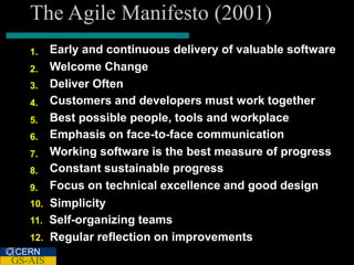 The Agile Manifesto (2001)
   1.    Early and continuous delivery of valuable software
   2.    Welcome Change
   3.    Deliver Often
   4.    Customers and developers must work together
   5.    Best possible people, tools and workplace
   6.    Emphasis on face-to-face communication
   7.    Working software is the best measure of progress
   8.    Constant sustainable progress
   9.    Focus on technical excellence and good design
   10.   Simplicity
   11.   Self-organizing teams
   12.   Regular reflection on improvements
CERN
GS-AIS
 