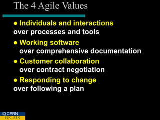 The 4 Agile Values
   Individuals and interactions
   over processes and tools
    Working software
     over comprehensive documentation
    Customer collaboration
     over contract negotiation
    Responding to change
   over following a plan


CERN
GS-AIS
 