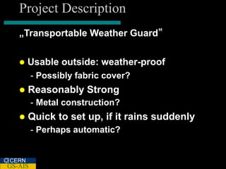 Project Description
   „Transportable Weather Guard‟


      Usable outside: weather-proof
         - Possibly fabric cover?
      Reasonably Strong
         - Metal construction?
      Quick to set up, if it rains suddenly
         - Perhaps automatic?


CERN
GS-AIS
 