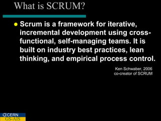 What is SCRUM?
      Scrum is a framework for iterative,
       incremental development using cross-
       functional, self-managing teams. It is
       built on industry best practices, lean
       thinking, and empirical process control.
                                   Ken Schwaber, 2006
                                  co-creator of SCRUM




CERN
GS-AIS
 