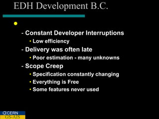 EDH Development B.C.
    B C. re SCRUM
         - Constant Developer Interruptions
           • Low efficiency
         - Delivery was often late
           • Poor estimation - many unknowns
         - Scope Creep
           • Specification constantly changing
           • Everything is Free
           • Some features never used



CERN
GS-AIS
 