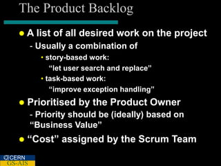The Product Backlog
   A     list of all desired work on the project
         - Usually a combination of
           • story-based work:
              “let user search and replace”
           • task-based work:
              “improve exception handling”
      Prioritised by the Product Owner
         - Priority should be (ideally) based on
         “Business Value”
      “Cost” assigned by the Scrum Team
CERN
GS-AIS
 