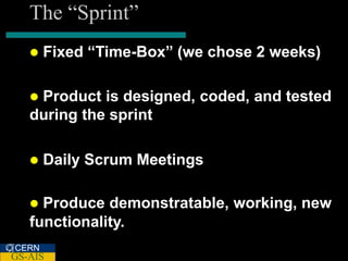 The “Sprint”
      Fixed “Time-Box” (we chose 2 weeks)

   Product is designed, coded, and tested
   during the sprint

      Daily Scrum Meetings

    Produce demonstratable, working, new
   functionality.
CERN
GS-AIS
 