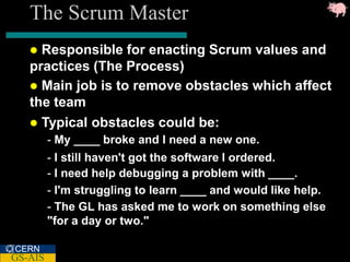 The Scrum Master
    Responsible for enacting Scrum values and
   practices (The Process)
    Main job is to remove obstacles which affect
   the team
    Typical obstacles could be:
         - My ____ broke and I need a new one.
         - I still haven't got the software I ordered.
         - I need help debugging a problem with ____.
         - I'm struggling to learn ____ and would like help.
         - The GL has asked me to work on something else
         "for a day or two."

CERN
GS-AIS
 