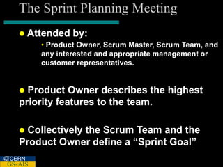 The Sprint Planning Meeting
    Attended    by:
         • Product Owner, Scrum Master, Scrum Team, and
         any interested and appropriate management or
         customer representatives.


    Product Owner describes the highest
   priority features to the team.

    Collectively the Scrum Team and the
   Product Owner define a “Sprint Goal”
CERN
GS-AIS
 